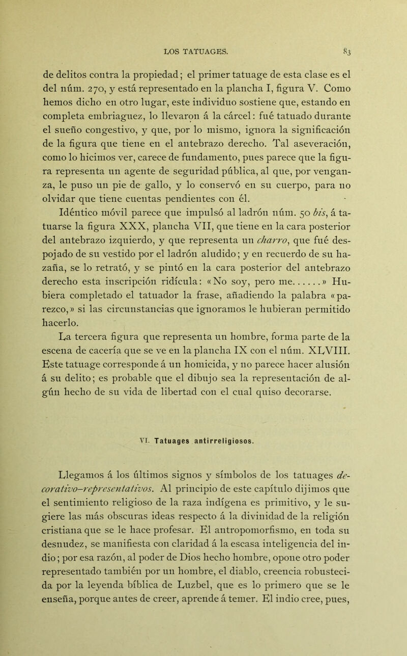 de delitos contra la propiedad; el primer tatuage de esta clase es el del núm. 270, y está representado en la plancha I, figura V. Como hemos dicho en otro lugar, este individuo sostiene que, estando en completa embriaguez, lo llevaron á la cárcel: fue tatuado durante el sueño congestivo, y que, por lo mismo, ignora la significación de la figura que tiene en el antebrazo derecho. Tal aseveración, como lo hicimos ver, carece de fundamento, pues parece que la figu- ra representa un agente de seguridad pública, al que, por vengan- za, le puso un pie de gallo, y lo conservó en su cuerpo, para no olvidar que tiene cuentas pendientes con él. Idéntico móvil parece que impulsó al ladrón núm. 50 bis, á ta- tuarse la figura XXX, plancha VII, que tiene en la cara posterior del antebrazo izquierdo, y que representa un charro, que fué des- pojado de su vestido por el ladrón aludido; y en recuerdo de su ha- zaña, se lo retrató, y se pintó en la cara posterior del antebrazo derecho esta inscripción ridicula: «No soy, pero me » Hu- biera completado el tatuador la frase, añadiendo la palabra «pa- rezco,» si las circunstancias que ignoramos le hubieran permitido hacerlo. La tercera figura que representa un hombre, forma parte de la escena de cacería que se ve en la plancha IX con el núm. XLVIII. Este tatuage corresponde á un homicida, y no parece hacer alusión á su delito; es probable que el dibujo sea la representación de al- gún hecho de su vida de libertad con el cual quiso decorarse. VI. Tatuages antirreligiosos. Llegamos á los últimos signos y símbolos de los tatuages de- corativo-representativos. Al principio de este capítulo dijimos que el sentimiento religioso de la raza indígena es primitivo, y le su- giere las más obscuras ideas respecto á la divinidad de la religión cristiana que se le hace profesar. El antropomorfismo, en toda su desnudez, se manifiesta con claridad á la escasa inteligencia del in- dio ; por esa razón, al poder de Dios hecho hombre, opone otro poder representado también por un hombre, el diablo, creencia robusteci- da por la leyenda bíblica de Luzbel, que es lo primero que se le enseña, porque antes de creer, aprende á temer. El indio cree, pues,