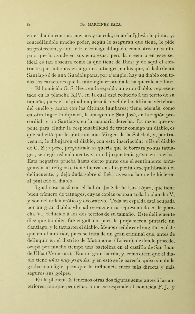en el diablo con sus cuernos y su cola, como la Iglesia lo pinta; y, concediéndole mucho poder, según le aseguran que tiene, le pide su protección, y aun le trae consigo dibujado, como otros un santo, para que lo ayude en sus empresas; pero la creencia en este ser ideal es tan obscura como la que tiene de Dios; y de aquí el con- traste que notamos en algunos tatuages, en los que, al lado de un Santiago ó de una Guadalupana, por ejemplo, hay un diablo con to- dos los caracteres que la mitología cristiana le ha querido atribuir. El homicida G. S. lleva en la espalda un gran diablo, represen- tado en la plancha XIV, en la cual está reducido á un tercio de su tamaño, pues el original empieza á nivel de las últimas vértebras del cuello y acaba con las últimas lumbares; tiene, además, como en otro lugar lo dijimos, la imagen de San José, en la región pre- cordial, y un Santiago, en la mamaria derecha. La razón que ex- pone para eludir la responsabilidad de traer consigo un diablo, es que solicitó que le pintaran una Virgen de la Soledad, y, por tra- vesura, le dibujaron el diablo, con esta inscripción: «Es el diablo de G. S.;» pero, preguntado si quería que le borrara yo sus tatua- ges, se negó redondamente, y aun dijo que tenía gusto en traerlos. Esta negativa prueba hasta cierto punto que el sentimiento anta- gonista al religioso, tiene fuerza en el espíritu desequilibrado del delincuente, y deja duda sobre si fué travesura la que le hicieron al pintarle el diablo. Igual cosa pasó con el ladrón José de la Luz López, que tiene buen número de tatuages, cuyas copias ocupan toda la plancha V, y son del orden erótico y decorativo. Toda su espalda está ocupada por un gran diablo, el cual se encuentra representado en la plan- cha VI, reducido á los dos tercios de su tamaño. Este delincuente dice que también fué engañado, pues le propusieron pintarle un Santiago, y le tatuaron el diablo. Menos creíble es el engaño en éste que en el anterior, pues se trata de un gran criminal que, antes de delinquir en el distrito de Matamoros (Izúcar), de donde procede, ocupó por mucho tiempo una bartolina en el castillo de San Juan de Ulúa (Veracruz). Era un gran ladrón, y, como dicen que el dia- blo tiene uñas muy grandes, y en esto se le parecía, quiso sin duda grabar su efigie, para que la influencia fuera más directa y más seguros sus golpes. En la plancha X tenemos otras dos figuras semejantes á las an- teriores, aunque pequeñas: una corresponde al homicida E. J., y