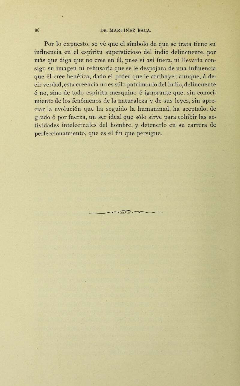 Por lo expuesto, se ve que el símbolo de que se trata tiene su influencia en el espíritu supersticioso del indio delincuente, por más que diga que no cree en él, pues si así fuera, ni llevaría con- sigo su imagen ni rehusaría que se le despojara de una influencia que él cree benéfica, dado el poder que le atribuye; aunque, á de- cir verdad, esta creencia no es sólo patrimonio del indio, delincuente ó no, sino de todo espíritu mezquino é ignorante que, sin conoci- miento de los fenómenos de la naturaleza y de sus leyes, sin apre- ciar la evolución que ha seguido la humaninad, ha aceptado, de grado ó por fuerza, un ser ideal que sólo sirve para cohibir las ac- tividades intelectuales del hombre, y detenerlo en su carrera de perfeccionamiento, que es el fin que persigue.