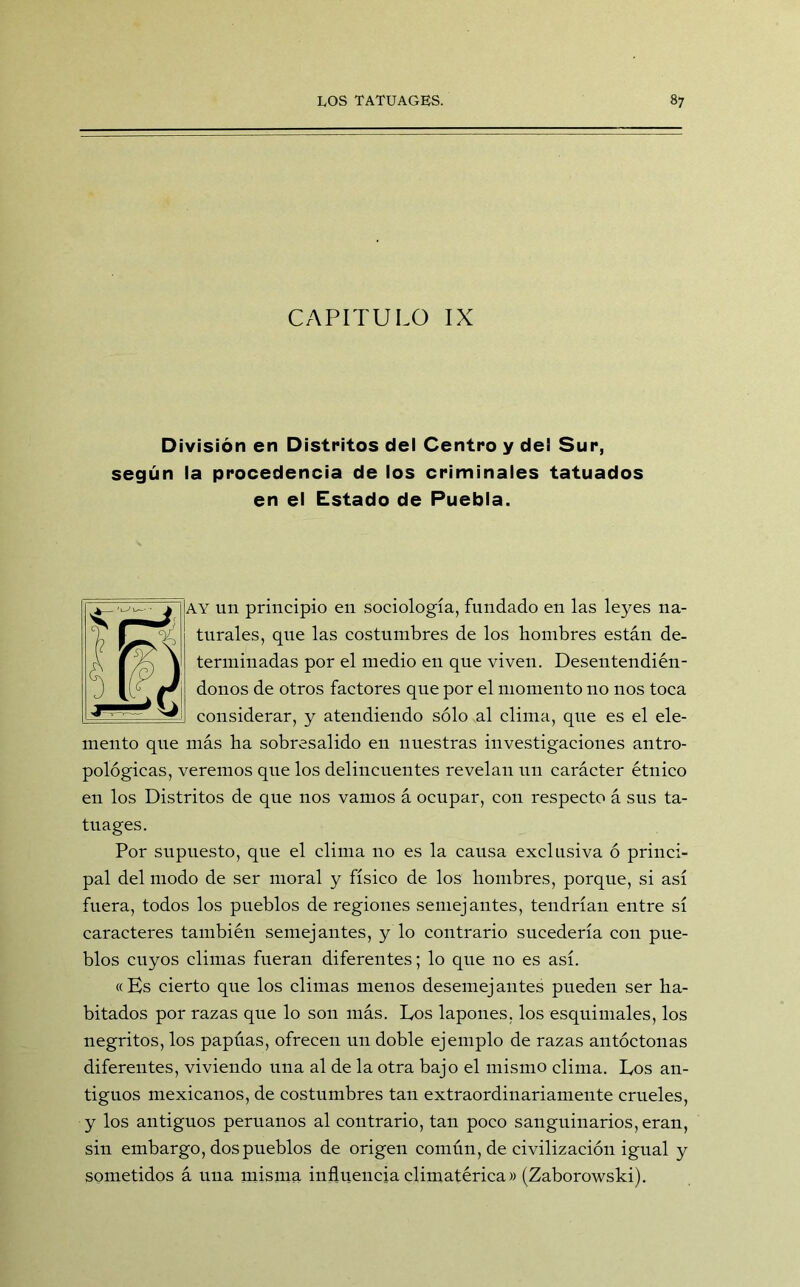 CAPITULO IX División en Distritos del Centro y del Sur, según la procedencia de los criminales tatuados en el Estado de Puebla. ay un principio en sociología, fundado en las leyes na- turales, que las costumbres de los hombres están de- terminadas por el medio en que viven. Desentendién- donos de otros factores que por el momento no nos toca considerar, y atendiendo sólo al clima, que es el ele- mento que más ha sobresalido en nuestras investigaciones antro- pológicas, veremos que los delincuentes revelan un carácter étnico en los Distritos de que nos vamos á ocupar, con respecto á sus ta- tuages. Por supuesto, que el clima no es la causa exclusiva ó princi- pal del modo de ser moral y físico de los hombres, porque, si así fuera, todos los pueblos de regiones semejantes, tendrían entre sí caracteres también semejantes, y lo contrario sucedería con pue- blos cuyos climas fueran diferentes; lo que no es así. «Es cierto que los climas menos desemejantes pueden ser ha- bitados por razas que lo son más. Los lapones. los esquimales, los negritos, los papúas, ofrecen un doble ejemplo de razas antóctonas diferentes, viviendo una al de la otra bajo el mismo clima. Los an- tiguos mexicanos, de costumbres tan extraordinariamente crueles, y los antiguos peruanos al contrario, tan poco sanguinarios, eran, sin embargo, dos pueblos de origen común, de civilización igual y sometidos á una misma influencia climatérica» (Zaborowski).