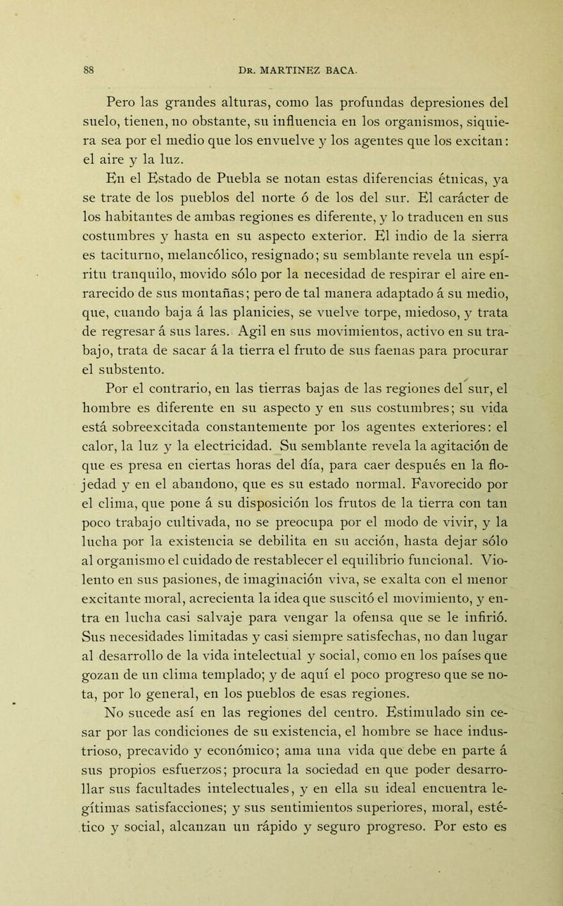 Pero las grandes alturas, como las profundas depresiones del suelo, tienen, no obstante, su influencia en los organismos, siquie- ra sea por el medio que los envuelve y los agentes que los excitan: el aire y la luz. En el Estado de Puebla se notan estas diferencias étnicas, ya se trate de los pueblos del norte ó de los del sur. El carácter de los habitantes de ambas regiones es diferente, y lo traducen en sus costumbres y hasta en su aspecto exterior. El indio de la sierra es taciturno, melancólico, resignado; su semblante revela un espí- ritu tranquilo, movido sólo por la necesidad de respirar el aire en- rarecido de sus montañas; pero de tal manera adaptado á su medio, que, cuando baja á las planicies, se vuelve torpe, miedoso, y trata de regresar á sus lares. Agil en sus movimientos, activo en su tra- bajo, trata de sacar á la tierra el fruto de sus faenas para procurar el substento. Por el contrario, en las tierras bajas de las regiones del sur, el hombre es diferente en su aspecto y en sus costumbres; su vida está sobreexcitada constantemente por los agentes exteriores: el calor, la luz y la electricidad. Su semblante revela la agitación de que es presa en ciertas horas del día, para caer después en la flo- jedad y en el abandono, que es su estado normal. Favorecido por el clima, que pone á su disposición los frutos de la tierra con tan poco trabajo cultivada, no se preocupa por el modo de vivir, y la lucha por la existencia se debilita en su acción, hasta dejar sólo al organismo el cuidado de restablecer el equilibrio funcional. Vio- lento en sus pasiones, de imaginación viva, se exalta con el menor excitante moral, acrecienta la idea que suscitó el movimiento, y en- tra en lucha casi salvaje para vengar la ofensa que se le infirió. Sus necesidades limitadas y casi siempre satisfechas, no dan lugar al desarrollo de la vida intelectual y social, como en los países que gozan de un clima templado; y de aquí el poco progreso que se no- ta, por lo general, en los pueblos de esas regiones. No sucede así en las regiones del centro. Estimulado sin ce- sar por las condiciones de su existencia, el hombre se hace indus- trioso, precavido y económico; ama una vida que debe en parte á sus propios esfuerzos; procura la sociedad en que poder desarro- llar sus facultades intelectuales, y en ella su ideal encuentra le- gítimas satisfacciones; y sus sentimientos superiores, moral, esté- tico y social, alcanzan un rápido y seguro progreso. Por esto es