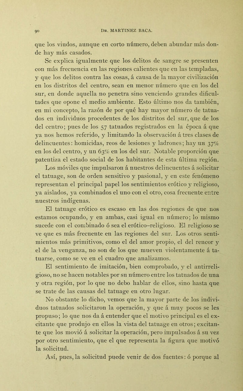 go que los viudos, aunque en corto número, deben abundar más don- de hay más casados. Se explica igualmente que los delitos de sangre se presenten con más frecuencia en las regiones calientes que en las templadas, y que los delitos contra las cosas, á causa de la mayor civilización en los distritos del centro, sean en menor numero cpie en los del sur, en donde aquella no penetra sino venciendo grandes dificul- tades que opone el medio ambiente. Esto último nos da también, en mi concepto, la razón de por qué hay mayor número de tatua- dos en individuos procedentes de los distritos del sur, que de los del centro; pues de los 57 tatuados registrados en la época á que ya nos hemos referido, y limitando la observación á tres clases de delincuentes: homicidas, reos de lesiones y ladrones; hay un 37% en los del centro, y un 63% en los del sur. Notable proporción que patentiza el estado social de los habitantes de esta última región. Eos móviles que impulsaron á nuestros delincuentes á solicitar el tatuage, son de orden sensitivo y pasional, y en este fenómeno representan el principal papel los sentimientos erótico y religioso, ya aislados, ya combinados el uno con el otro, cosa frecuente entre nuestros indígenas. El tatnage erótico es escaso en las dos regiones de que nos estamos ocupando, y en ambas, casi igual en número; lo mismo sucede con el combinado ó sea el erótico-religioso. El religioso se ve que es más frecuente en las regiones del sur. Eos otros senti- mientos más primitivos, como el del amor propio, el del rencor y el de la venganza, no son de los que mueven violentamente á ta- tuarse, como se ve en el cuadro que analizamos. El sentimiento de imitación, bien comprobado, y el antirreli- gioso, no se hacen notables por su número entre los tatuados de una y otra región, por lo que no debo hablar de ellos, sino hasta que se trate de las causas del tatuage en otro lugar. No obstante lo dicho, vemos que la mayor parte de los indivi- duos tatuados solicitaron la operación, y que á muy pocos se les propuso; lo que nos da á entender que el motivo principal es el ex- citante que produjo en ellos la vista del tatuage en otros; excitan- te que los movió á solicitar la operación, pero impulsados á su vez por otro sentimiento, que el que representa la figura que motivó la solicitud. Así, pues, la solicitud puede venir de dos fuentes: ó porque al