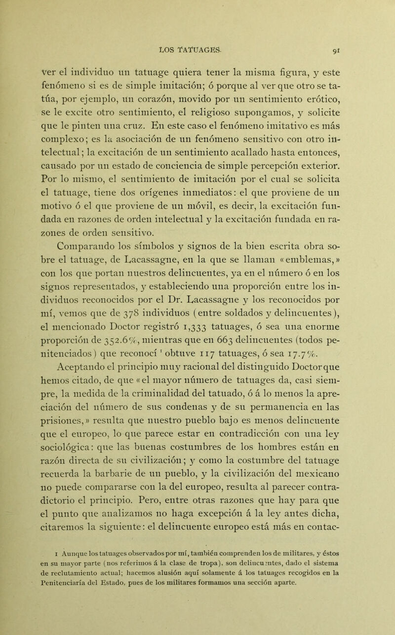 ver el individuo un tatnage quiera tener la misma figura, y este fenómeno si es de simple imitación; ó porque al ver que otro se ta- túa, por ejemplo, un corazón, movido por un sentimiento erótico, se le excite otro sentimiento, el religioso supongamos, y solicite que le pinten una cruz. En este caso el fenómeno imitativo es más complexo; es la asociación de un fenómeno sensitivo con otro in- telectual; la excitación de un sentimiento acallado hasta entonces, causado por un estado de conciencia de simple percepción exterior. Por lo mismo, el sentimiento de imitación por el cual se solicita el tatuage, tiene dos orígenes inmediatos: el que proviene de un motivo ó el qne proviene de un móvil, es decir, la excitación fun- dada en razones de orden intelectual y la excitación fundada en ra- zones de orden sensitivo. Comparando los símbolos y signos de la bien escrita obra so- bre el tatuage, de Eacassagne, en la que se llaman «emblemas,» con los que portan nuestros delincuentes, ya en el número ó en los signos representados, y estableciendo una proporción entre los in- dividuos reconocidos por el Dr. Eacassagne y los reconocidos por mí, vemos que de 378 individuos (entre soldados y delincuentes), el mencionado Doctor registró 1,333 tatuages, ó sea una enorme proporción de 352.6%, mientras que en 663 delincuentes (todos pe- nitenciados) que reconocí 1 obtuve 117 tatuages, ó sea 17.7%. Aceptando el principio muy racional del distinguido Doctor que hemos citado, de que « el mayor número de tatuages da, casi siem- pre, la medida de la criminalidad del tatuado, ó á lo menos la apre- ciación del número de sus condenas y de su permanencia en las prisiones,» resulta que nuestro pueblo bajo es menos delincuente que el europeo, lo que parece estar en contradicción con una ley sociológica: que las buenas costumbres de los hombres están en razón directa de su civilización; 3^ como la costumbre del tatuage recuerda la barbarie de un pueblo, y la civilización del mexicano 110 puede compararse con la del europeo, resulta al parecer contra- dictorio el principio. Pero, entre otras razones que hay para que el punto que analizamos no haga excepción á la ley antes dicha, citaremos la siguiente: el delincuente europeo está más en contac- 1 Aunque los tatuages observados por mí, también comprenden los de militares, y éstos en su mayor parle (nos referimos á la clase de tropa), son delincuentes, dado el sistema de reclutamiento actual; hacemos alusión aquí solamente á los tatuages recogidos en la Penitenciaría del Estado, pues de los militares formamos una sección aparte.