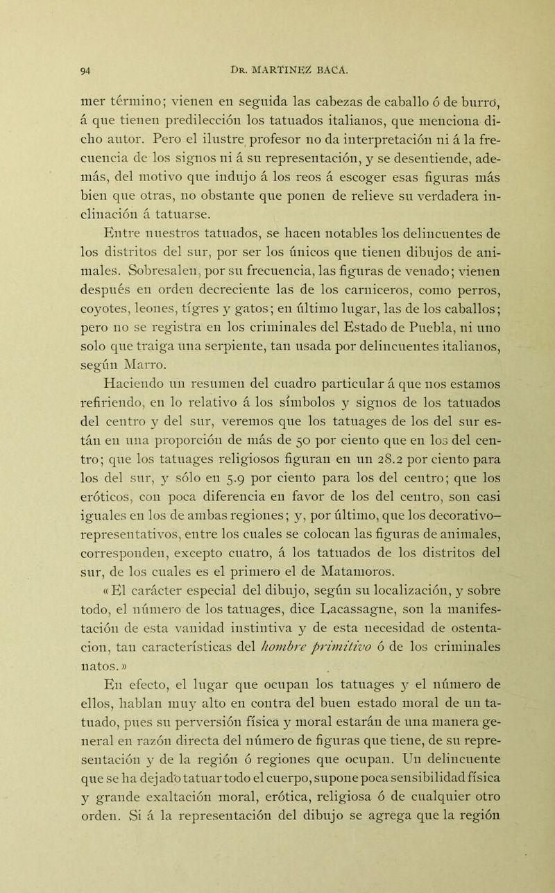 mer término; vienen en seguida las cabezas de caballo ó de burro, á qne tienen predilección los tatuados italianos, que menciona di- cho autor. Pero el ilustre profesor no da interpretación ni á la fre- cuencia de los signos ni á su representación, y se desentiende, ade- más, del motivo que indujo á los reos á escoger esas figuras más bien que otras, no obstante que ponen de relieve su verdadera in- clinación á tatuarse. Entre nuestros tatuados, se hacen notables los delincuentes de los distritos del sur, por ser los únicos que tienen dibujos de ani- males. Sobresalen, por su frecuencia, las figuras de venado; vienen después en orden decreciente las de los carniceros, como perros, coyotes, leones, tigres y gatos; en último lugar, las de los caballos; pero no se registra en los criminales del Estado de Puebla, ni uno solo que traiga una serpiente, tan usada por delincuentes italianos, según Marro. Haciendo un resumen del cuadro particular á que nos estamos refiriendo, en lo relativo á los símbolos y signos de los tatuados del centro y del sur, veremos que los tatuages de los del sur es- tán en una proporción de más de 50 por ciento que en los del cen- tro; que los tatuages religiosos figuran en un 28.2 por ciento para los del sur, y sólo en 5.9 por ciento para los del centro; que los eróticos, con poca diferencia en favor de los del centro, son casi iguales en los de ambas regiones; y, por último, que los deeorativo- representativos, entre los cuales se colocan las figuras de animales, corresponden, excepto cuatro, á los tatuados de los distritos del sur, de los cuales es el primero el de Matamoros. «El carácter especial del dibujo, según su localización, y sobre todo, el número de los tatuages, dice Eacassagne, son la manifes- tación de esta vanidad instintiva y de esta necesidad de ostenta- ción, tan características del hombre primitivo ó de los criminales natos.» En efecto, el lugar que ocupan los tatuages y el número de ellos, hablan muy alto en contra del buen estado moral de un ta- tuado, pues su perversión física y moral estarán de una manera ge- neral en razón directa del número de figuras que tiene, de su repre- sentación y de la región ó regiones que ocupan. Un delincuente que sella dejado tatuar todo el cuerpo, supone poca sensibilidad física y grande exaltación moral, erótica, religiosa ó de cualquier otro orden. Si á la representación del dibujo se agrega que la región
