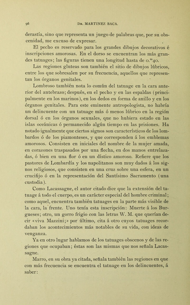 derastía, sino que representa un juego de palabras que, por su obs- cenidad, me excuso de expresar. El pecho es reservado para los grandes dibujos decorativos é inscripciones amorosas. En el dorso se encuentran los más gran- des tatuages; las figuras tienen una longitud hasta de o.m/(.o. Las regiones glúteas son también el sitio de dibujos lúbricos, entre los que sobresalen por su frecuencia, aquellos que represen- tan los órganos genitales. Lombroso también nota lo común del tatuage en la cara ante- rior del antebrazo; después, en el pecho y en las espaldas (princi- palmente en los marinos), en los dedos en forma de anillo y en los órganos genitales. Para este eminente antropologista, no habría un delincuente con un tatuage más ó menos lúbrico en la región dorsal ó en los órganos sexuales, que no hubiera estado en las islas oceánicas ó permanecido algún tiempo en las prisiones. Ha notado igualmente que ciertos signos son característicos de los lom- bardos ó de los piamonteses, y que corresponden á los emblemas amorosos. Consisten en iniciales del nombre de la mujer amada, en corazones traspasados por una flecha, en dos manos entrelaza- das, ó bien en una flor ó en un dístico amoroso. Refiere que los pastores de Lombardía y los napolitanos son muy dados á los sig- nos religiosos, que consisten en una cruz sobre una esfera, en un crucifijo ó en la representación del Santísimo Sacramento (una custodia). Como Lacassagne, el autor citado dice que la extensión del ta- tuage á todo el cuerpo, es un carácter especial del hombre criminal; como aquel, encuentra también tatuages en la parte más visible de la cara, la frente. Uno tenía esta inscripción: Muerte á los Bur- gueses; otro, un gorro frigio con las letras W. M. que querían de- cir « viva Mazzini;» por último, cita á otro cuyos tatuages recor- daban los acontecimientos más notables de su vida, con ideas de venganza. Ya en otro lugar hablamos de los tatuages obscenos y de las re- giones que ocupaban; éstas son las mismas que nos señala Lacas- sagne. Marro, en su obra ya citada, señala también las regiones en que con más frecuencia se encuentra el tatuage en los delincuentes, á saber:
