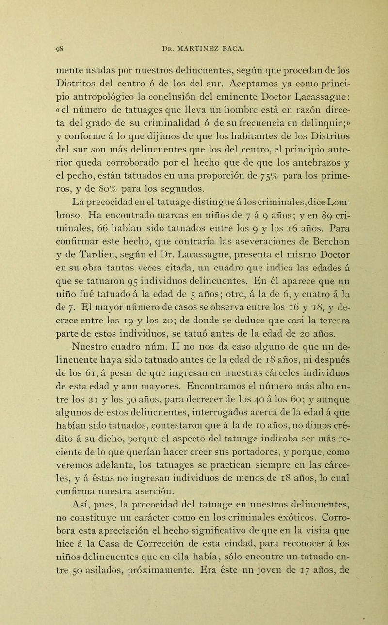 mente usadas por nuestros delincuentes, según que procedan de los Distritos del centro ó de los del sur. Aceptamos ya como princi- pio antropológico la conclusión del eminente Doctor Lacassagne: «el número de tatuages que lleva un hombre está en razón direc- ta del grado de su criminalidad ó de su frecuencia en delinquir;» y conforme á lo que dijimos de que los habitantes de los Distritos del sur son más delincuentes que los del centro, el principio ante- rior queda corroborado por el hecho que de que los antebrazos y el pecho, están tatuados eu una proporción de 75% para los prime- ros, y de 80% para los segundos. La precocidad en el tatuage distingue á los criminales, dice Lom- broso. Ha encontrado marcas en niños de 7 á 9 años; y en 89 cri- minales, 66 habían sido tatuados entre los 9 y los 16 años. Para confirmar este hecho, que contraría las aseveraciones de Berclion y de Tardieu, según el Dr. Lacassagne, presenta el mismo Doctor en su obra tantas veces citada, un cuadro que indica las edades á que se tatuaron 95 individuos delincuentes. En él aparece que un niño fue tatuado á la edad de 5 años; otro, á la de 6, y cuatro á la de 7. El mayor número de casos se observa entre los 16 y 18, y de- crece entre los 19 y los 20; de donde se deduce que casi la tercera parte de estos individuos, se tatuó antes de la edad de 20 años. Nuestro cuadro núm. II no nos da caso alguno de que un de- lincuente haya sido tatuado antes de la edad de 18 años, ni después de los 61, á pesar de cpie ingresan en nuestras cárceles individuos de esta edad y aun mayores. Encontramos el número más alto en- tre los 21 y los 30 años, para decrecer de los 40 á los 60; y aunque algunos de estos delincuentes, interrogados acerca de la edad á que habían sido tatuados, contestaron que á la de 10 años, no dimos cré- dito á su dicho, porque el aspecto del tatuage indicaba ser más re- ciente de lo que querían hacer creer sus portadores, y porque, como veremos adelante, los tatuages se practican siempre en las cárce- les, y á éstas no ingresan individuos de menos de 18 años, lo cual confirma nuestra aserción. Así, pues, la precocidad del tatuage en nuestros delincuentes, no constituye un carácter como en los criminales exóticos. Corro- bora esta apreciación el hecho significativo de que en la visita que hice á la Casa de Corrección de esta ciudad, para reconocer á los niños delincuentes que en ella había, sólo encontré un tatuado en- tre 50 asilados, próximamente. Era éste un joven de 17 años, de