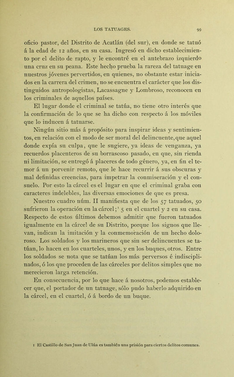 oficio pastor, del Distrito de Acatlán (del sur), en donde se tatuó á la edad de 12 años, en su casa. Ingresó en dicho establecimien- to por el delito de rapto, y le encontré en el antebrazo izquierdo una cruz en su peana. Kste hecho prueba la rareza del tatuage en nuestros jóvenes pervertidos, en quienes, no obstante estar inicia- dos en la carrera del crimen, no se encuentra el carácter que los dis- tinguidos antropologistas, Lacassagne y Lombroso, reconocen en los criminales de aquellos países. El lugar donde el criminal se tatúa, no tiene otro interés que la confirmación de lo que se ha dicho con respecto á los móviles que lo inducen á tatuarse. Ningún sitio más á propósito para inspirar ideas y sentimien- tos, en relación con el modo de ser moral del delincuente, que aquel donde expía su culpa, que le sugiere, ya ideas de venganza, ya recuerdos placenteros de su borrascoso pasado, en cpie, sin rienda ni limitación, se entregó á placeres de todo género, ya, en fin el te- mor á un porvenir remoto, que le hace recurrir á sus obscuras y mal definidas creencias, para impetrar la conmiseración y el con- suelo. Por esto la cárcel es el lugar en que el criminal graba con caracteres indelebles, las diversas emociones de que es presa. Nuestro cuadro núm. II manifiesta que de los 57 tatuados, 50 sufrieron la operación en la cárcel;1 5 en el cuartel y 2 en su casa. Respecto de estos últimos debemos admitir que fueron tatuados igualmente en la cárcel de su Distrito, porque los signos que lle- van, indican la imitación y la conmemoración de un hecho dolo- roso. Los soldados y los marineros que sin ser delincuentes se ta- túan, lo hacen en los cuarteles, unos, y en los buques, otros. Entre los soldados se nota que se tatúan los más perversos é indiscipli- nados, ó los que proceden de las cárceles por delitos simples que no merecieron larga retención. En consecuencia, por lo que hace á nosotros, podemos estable- cer que, el portador de un tatuage, sólo pudo haberlo adquirido en la cárcel, en el cuartel, ó á bordo de un buque. 1 El Castillo de San Juan de Ulúa es también una prisión para ciertos delitos comunes.