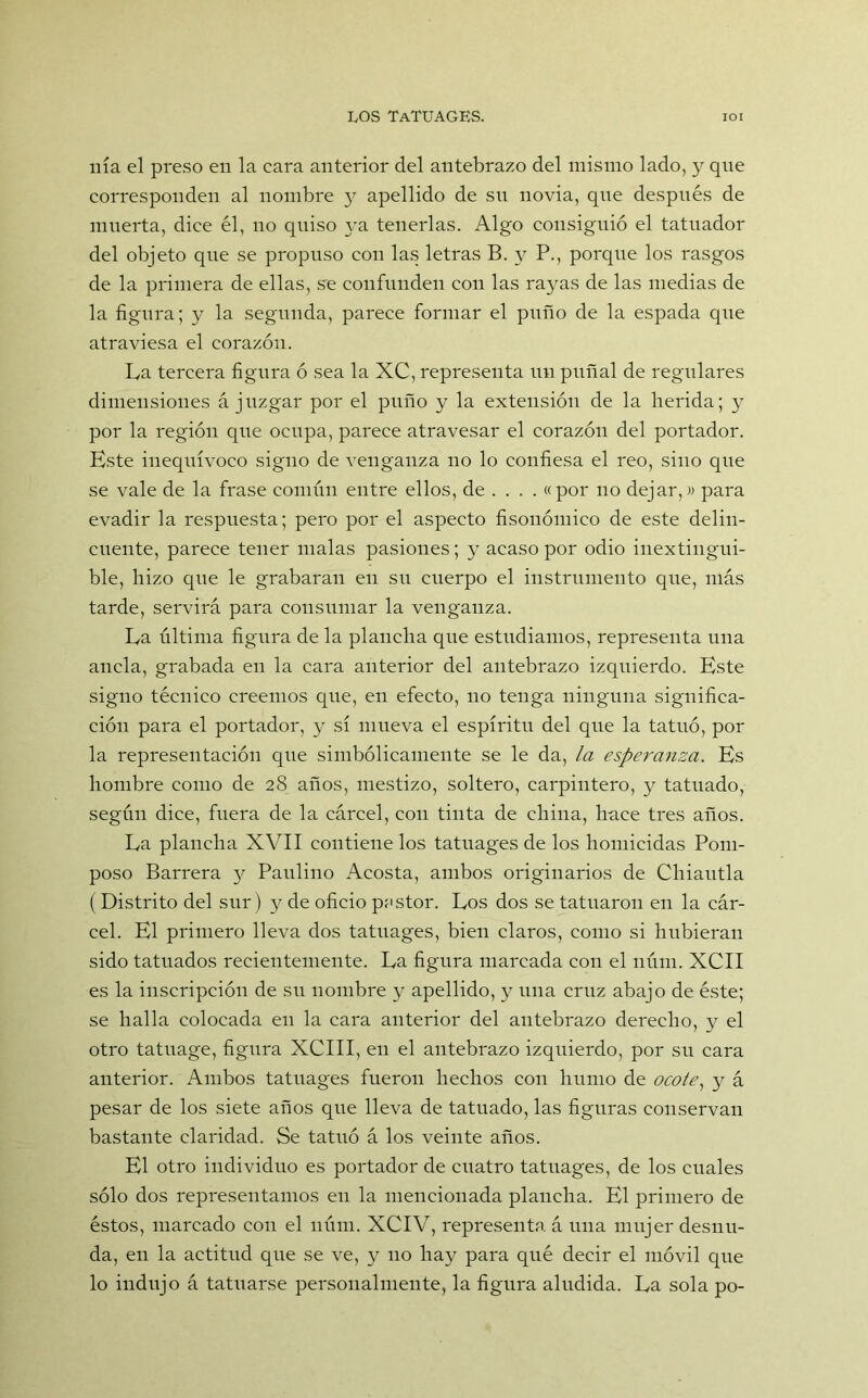nía el preso en la cara anterior del antebrazo del mismo lado, y que corresponden al nombre y apellido de sn novia, qne después de muerta, dice él, no quiso ya tenerlas. Algo consiguió el tatuador del objeto que se propuso con las letras B. y P., porque los rasgos de la primera de ellas, se confunden con las rayas de las medias de la figura; y la segunda, parece formar el puño de la espada que atraviesa el corazón. La tercera figura ó sea la XC, representa un puñal de regulares dimensiones á juzgar por el puño y la extensión de la herida; y por la región que ocupa, parece atravesar el corazón del portador. Este inequívoco signo de venganza no lo confiesa el reo, sino que se vale de la frase común entre ellos, de ... . «por no dejar,» para evadir la respuesta; pero por el aspecto fisonómieo de este delin- cuente, parece tener malas pasiones; y acaso por odio inextingui- ble, hizo que le grabaran en su cuerpo el instrumento qiie, más tarde, servirá para consumar la venganza. La última figura de la plancha que estudiamos, representa una ancla, grabada en la cara anterior del antebrazo izquierdo. Este signo técnico creemos que, en efecto, no tenga ninguna significa- ción para el portador, y sí mueva el espíritu del que la tatuó, por la representación que simbólicamente se le da, la esperanza. Es hombre como de 28 años, mestizo, soltero, carpintero, y tatuado, según dice, fuera de la cárcel, con tinta de china, hace tres años. La plancha XVII contiene los tatuages de los homicidas Pom- poso Barrera y Paulino Acosta, ambos originarios de Chiautla (Distrito del sur) y de oficio pastor. Los dos se tatuaron en la cár- cel. El primero lleva dos tatuages, bien claros, como si hubieran sido tatuados recientemente. La figura marcada con el núm. XCII es la inscripción de su nombre y apellido, y una cruz abajo de éste; se halla colocada en la cara anterior del antebrazo derecho, y el otro tatuage, figura XCIII, en el antebrazo izquierdo, por su cara anterior. Ambos tatuages fueron hechos con humo de ocote, y á pesar de los siete años que lleva de tatuado, las figuras conservan bastante claridad. Se tatuó á los veinte años. El otro individuo es portador de cuatro tatuages, de los cuales sólo dos representamos en la mencionada plancha. El primero de éstos, marcado con el núm. XCIV, representa á una mujer desnu- da, en la actitud que se ve, y no hay para qué decir el móvil que lo indujo á tatuarse personalmente, la figura aludida. La sola po-