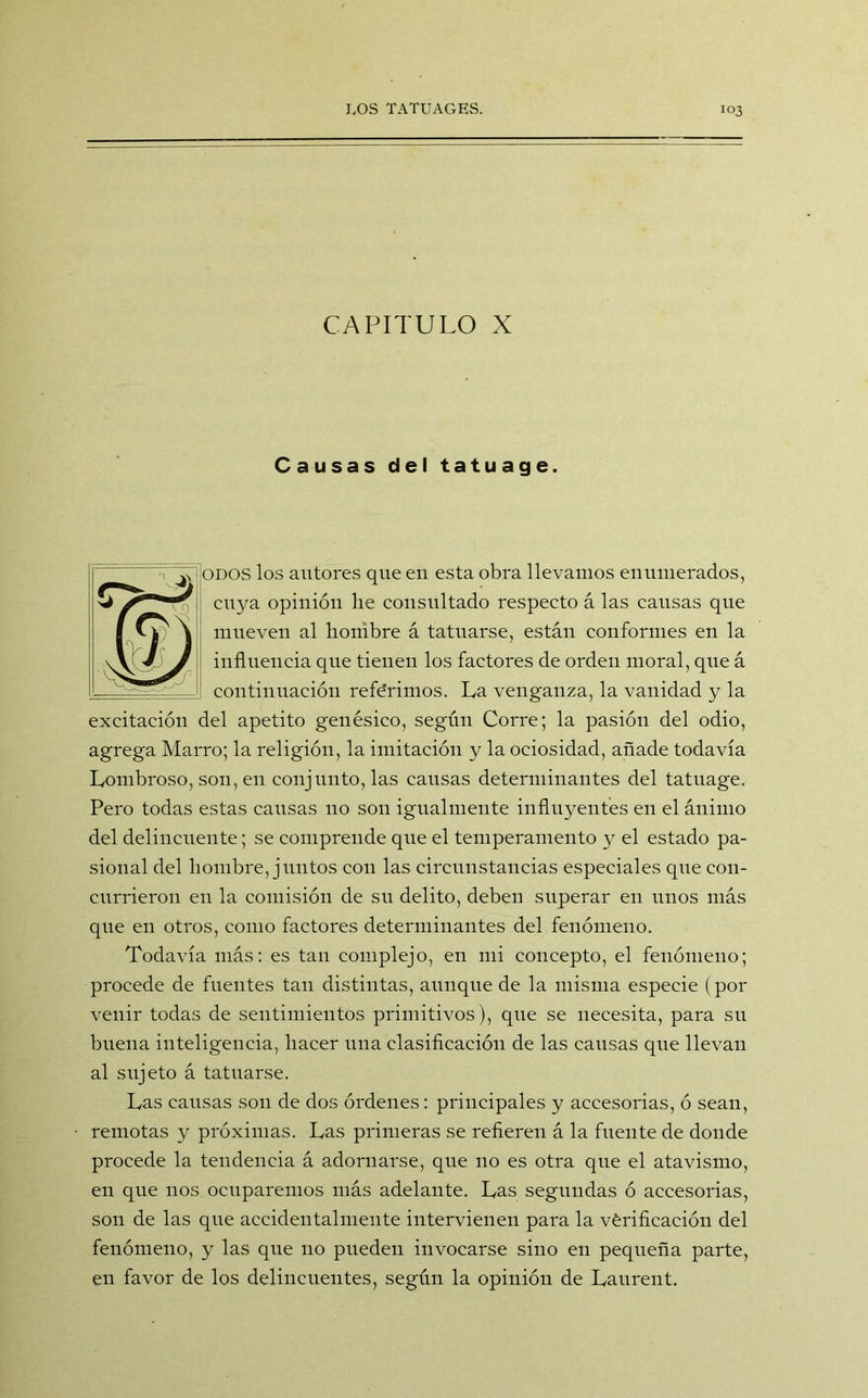 CAPITULO X Causas del tatuage. odos los autores que eu esta obra llevamos enumerados, cuya opinión lie consultado respecto á las causas que mueven al hombre á tatuarse, están conformes en la influencia que tienen los factores de orden moral, que á continuación refe'rimos. La venganza, la vanidad y la excitación del apetito genésico, según Corre; la pasión del odio, agrega Marro; la religión, la imitación y la ociosidad, añade todavía Lombroso, son, en conjunto, las causas determinantes del tatuage. Pero todas estas causas no son igualmente influyentes en el ánimo del delincuente; se comprende que el temperamento y el estado pa- sional del hombre, juntos con las circunstancias especiales que con- currieron en la comisión de su delito, deben superar eu unos más que en otros, como factores determinantes del fenómeno. Todavía más: es tan complejo, en mi concepto, el fenómeno; procede de fuentes tan distintas, aunque de la misma especie (por venir todas de sentimientos primitivos), que se necesita, para su buena inteligencia, hacer una clasificación de las causas que llevan al sujeto á tatuarse. Las causas son de dos órdenes: principales y accesorias, ó sean, remotas y próximas. Las primeras se refieren á la fuente de donde procede la tendencia á adornarse, que no es otra que el atavismo, en que nos ocuparemos más adelante. Las segundas ó accesorias, son de las que accidentalmente intervienen para la vérificación del fenómeno, y las que no pueden invocarse sino en pequeña parte, en favor de los delincuentes, según la opinión de Laurent.