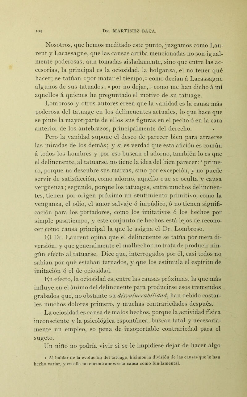 Nosotros, que hemos meditado este punto, juzgamos como Lau- rent y Lacassague, que las causas arriba mencionadas no son igual- mente poderosas, aun tomadas aisladamente, sino que entre las ac- cesorias, la principal es la ociosidad, la holganza, el no tener qué hacer; se tatúan «por matar el tiempo,» como decían á Lacassagne algunos de sus tatuados; « por no dejar,» como me han dicho á mí aquellos á quienes he preguntado el motivo de su tatuage. Lombroso y otros autores creen que la vanidad es la causa más poderosa del tatuage en los delincuentes actuales, lo que hace que se pinte la mayor parte de ellos sus figuras en el pecho ó en la cara anterior de los antebrazos, principalmente del derecho. Pero la vanidad supone el deseo de parecer bien para atraerse las miradas de los demás; y si es verdad que esta afición es común á todos los hombres y por eso buscan el adorno, también lo es que el delincuente, al tatuarse, no tiene la idea del bien parecer:1 prime- ro, porque no descubre sus marcas, sino por excepción, y no puede servir de satisfacción, como adorno, aquello que se oculta y causa vergüenza; segundo, porque los tatuages, entre muchos delincuen- tes, tienen por origen próximo un sentimiento primitivo, como la venganza, el odio, el amor salvaje ó impúdico, ó no tienen signifi- cación para los portadores, como los imitativos ó los hechos por simple pasatiempo, y este conjunto de hechos está lejos de recono- cer como causa principal la que le asigna el Dr. Lombroso. El Dr. Laurent opina que el delincuente se tatúa por mera di- versión, y que generalmente el malhechor no trata de producir nin- gún efecto al tatuarse. Dice que, interrogados por él, casi todos no sabían por qué estaban tatuados, y que los estimula el espíritu de imitación ó el de ociosidad. En efecto, la ociosidad es, entre las causas próximas, la que más influye en el ánimo del delincuente para producirse esos tremendos grabados que, no obstante su disvulnerabilidad, han debido eostar- les muchos dolores primero, y muchas contrariedades después. La ociosidad es causa de malos hechos, porque la actividad física inconsciente y la psicológica espontánea, buscan fatal y necesaria- mente un empleo, so pena de insoportable contrariedad para el sugeto. Un niño no podría vivir si se le impidiese dejar de hacer algo i Al hablar de la evolución del tatuage, hicimos la división de las causas que lo han hecho variar, y en ella no encontramos esta causa como fundamental.