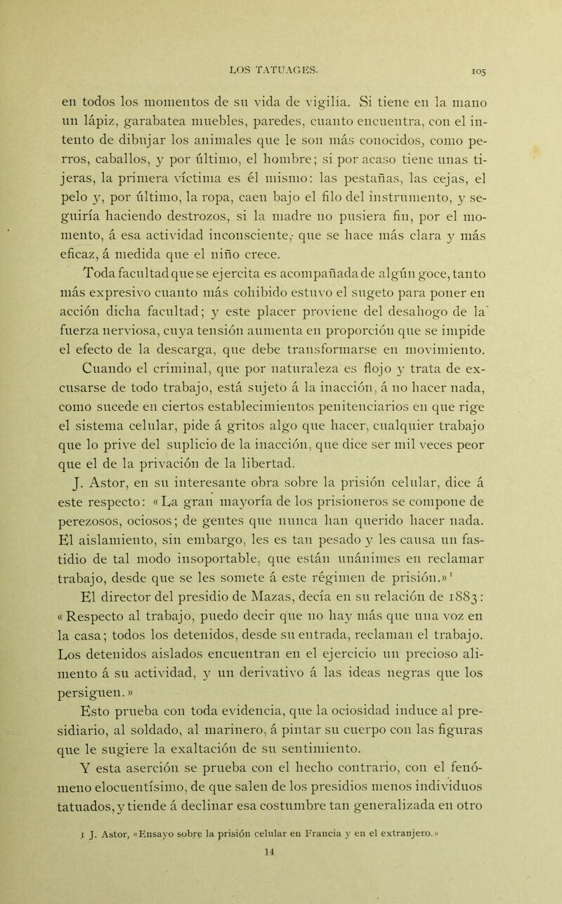 en todos los momentos de sn vida de vigilia. Si tiene en la mano nn lápiz, garabatea muebles, paredes, cnanto encuentra, con el in- tento de dibujar los animales que le son más conocidos, como pe- rros, caballos, y por último, el hombre; si por acaso tiene linas ti- jeras, la primera víctima es él mismo: las pestañas, las cejas, el pelo y, por último, la ropa, caen bajo el filo del instrumento, y se- guiría haciendo destrozos, si la madre 110 pusiera fin, por el mo- mento, á esa actividad inconsciente,- que se hace más clara y más eficaz, á medida que el niño crece. Toda facultad que se ejercita es acompañada de algún goce, tanto más expresivo cnanto más cohibido estuvo el sugeto para poner en acción dicha facultad; y este placer proviene del desahogo de la fuerza nerviosa, cuya tensión aumenta en proporción que se impide el efecto de la descarga, que debe transformarse en movimiento. Cuando el criminal, que por naturaleza es flojo y trata de ex- cusarse de todo trabajo, está sujeto á la inacción, á no hacer nada, como sucede en ciertos establecimientos penitenciarios en que rige el sistema celular, pide á gritos algo que hacer, cualquier trabajo que lo prive del suplicio de la inacción, que dice ser mil veces peor que el de la privación de la libertad. J. Astor, en su interesante obra sobre la prisión celular, dice á este respecto: «La gran mayoría de los prisioneros se compone de perezosos, ociosos; de gentes que nunca han querido hacer nada. El aislamiento, sin embargo, les es tan pesado y les causa 1111 fas- tidio de tal modo insoportable, que están unánimes en reclamar trabajo, desde que se les somete á este régimen de prisión.»1 El director del presidio de Mazas, decía en su relación de 1883: «Respecto al trabajo, puedo decir cpie no hay más que una voz en la casa; todos los detenidos, desde su entrada, reclaman el trabajo. Los detenidos aislados encuentran en el ejercicio un precioso ali- mento á su actividad, y un derivativo á las ideas negras que los persiguen.» Esto prueba con toda evidencia, que la ociosidad induce al pre- sidiario, al soldado, al marinero, á pintar su cuerpo con las figuras que le sugiere la exaltación de su sentimiento. Y esta aserción se prueba con el hecho contrario, con el fenó- meno elocuentísimo, de que salen de los presidios menos individuos tatuados, y tiende á declinar esa costumbre tan generalizada en otro 1 J. Astor, «Ensayo sobre la prisión celular en Francia y en el extranjero.» 14