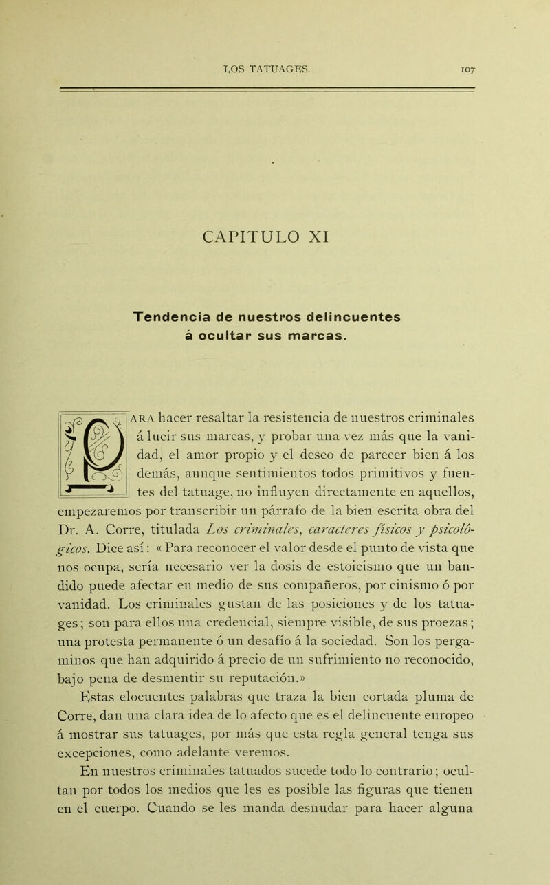 CAPITULO XI Tendencia de nuestros delincuentes á ocultar sus marcas. ARA hacer resaltar la resistencia de nuestros criminales á lucir sus marcas, y probar una vez más que la vani- dad, el amor propio y el deseo de parecer bien á los demás, aunque sentimientos todos primitivos y fuen- tes del tatuage, no influyen directamente en aquellos, empezaremos por transcribir un párrafo de la bien escrita obra del Dr. A. Corre, titulada Los criminales, caracteres físicos y psicoló- gicos. Dice así: « Para reconocer el valor desde el punto de vista que nos ocupa, sería necesario ver la dosis de estoicismo que un ban- dido puede afectar en medio de sus compañeros, por cinismo ó por vanidad. Los criminales gustan de las posiciones y de los tatua- ges; son para ellos una credencial, siempre visible, de sus proezas; una protesta permanente ó un desafío á la sociedad. Son los perga- minos que han adquirido á precio de un sufrimiento no reconocido, bajo pena de desmentir su reputación.» Estas elocuentes palabras que traza la bien cortada pluma de Corre, dan una clara idea de lo afecto que es el delincuente europeo á mostrar sus tatuages, por más que esta regla general tenga sus excepciones, como adelante veremos. En nuestros criminales tatuados sucede todo lo contrario; ocul- tan por todos los medios que les es posible las figuras que tienen en el cuerpo. Cuando se les manda desnudar para hacer alguna