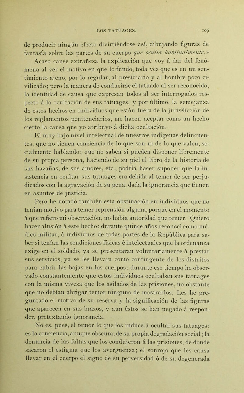 de producir ningún efecto divirtiéndose así, dibujando figuras de fantasía sobre las partes de su cuerpo que oculta habitualmente.» Acaso cause extrañeza la explicación que voy á dar del fenó- meno al ver el motivo en que lo fundo, toda vez que es en un sen- timiento ajeno, por lo regular, al presidiario y al hombre poco ci- vilizado; pero la manera de conducirse el tatuado al ser reconocido, la identidad de causa que expresan todos al ser interrogados res- pecto á la ocultación de sus tatuages, y por último, la semejanza de estos hechos en individuos que están fuera de la jurisdicción de los reglamentos penitenciarios, me hacen aceptar como un hecho cierto la causa que yo atribuyo á dicha ocultación. El muy bajo nivel intelectual de nuestros indígenas delincuen- tes, que no tienen conciencia de lo que son ni de lo que valen, so- eialmente hablando; que 110 saben si pueden disponer libremente de su propia persona, haciendo de su piel el libro de la historia de sus hazañas, de sus amores, etc., podría hacer suponer que la in- sistencia en ocultar sus tatuages era debida al temor de ser perju- dicados con la agravación de su pena, dada la ignorancia que tienen en asuntos de justicia. Pero he notado también esta obstinación en individuos que 110 tenían motivo para temer reprensión alguna, porque en el momento á que refiero mi observación, no había autoridad que temer. Quiero hacer alusión á este hecho: durante quince años reconocí como mé- dico militar, á individuos de todas partes de la República para sa- ber si tenían las condiciones físicas é intelectuales que la ordenanza exige en el soldado, ya se presentaran voluntariamente á prestar sus servicios, ya se les llevara como contingente de los distritos para cubrir las bajas en los cuerpos: durante ese tiempo he obser- vado constantemente que estos individuos ocultaban sus tatuages con la misma viveza que los asilados de las prisiones, no obstante que no debían abrigar temor ninguno de mostrarlos. Les he pre- guntado el motivo de su reserva y la significación de las figuras que aparecen en sus brazos, y aun éstos se han negado á respon- der, pretextando ignorancia. No es, pues, el temor lo que los induce á ocultar sus tatuages: es la conciencia, aunque obscura, de su propia degradación social; la denuncia de las faltas que los condujeron á las prisiones, de donde sacaron el estigma que los avergüenza; el sonrojo que les causa llevar en el cuerpo el signo de su perversidad ó de su degenerada