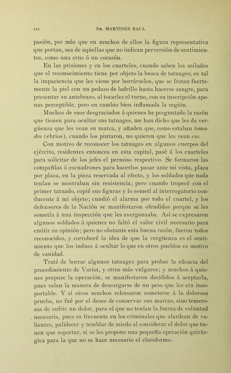 pasión, por más que en muchos de ellos la figura representativa que portan, sea de aquellas que no indican perversión de sentimien- tos, como una cruz ó un corazón. En las prisiones y en los cuarteles, cuando saben los asilados que el reconocimiento tiene por objeto la busca de tatuages, es tal la impaciencia que les viene por borrárselos, que se frotan fuerte- mente la piel con un pedazo de ladrillo hasta hacerse sangre, para presentar su antebrazo, al tocarles el turno, con su inscripción ape- nas perceptible, pero en cambio bien inflamada la región. Muchos de esos desgraciados á quienes he preguntado la razón que tienen para ocultar sus tatuages, me han dicho que les da ver- güenza que les vean su marca, y añaden que, como estaban /<orna- dos (ebrios), cuando los pintaron, no quieren que les vean eso. Con motivo de reconocer los tatuages en algunos cuerpos del ejército, residentes entonces en esta capital, pasé á los cuarteles para solicitar de los jefes el permiso respectivo. Se formaron las compañías ó escuadrones para hacerlos pasar ante mi vista, plaza por plaza, en la pieza reservada al efecto, y los soldados que nada tenían se mostraban sin resistencia; pero cuando tropecé con el primer tatuado, copié sus figuras y lo sometí al interrogatorio con- ducente á mi objeto; cundió el alarma por todo el cuartel, y los defensores de la Nación se manifestaron ofendidos porque se les sometía á una inspección que les avergonzaba. Así se expresaron algunos soldados á quienes no faltó el valor civil necesario para emitir su opinión; pero no obstante esta buena razón, fueron todos reconocidos, y corroboré la idea de que la vergüenza es el senti- miento que los induce á ocultar lo que en otros pueblos es motivo de vanidad. Traté de borrar algunos tatuages para probar la eficacia del procedimiento de Variot, y otros más vulgares; y muchos á quie- nes propuse la operación, se manifestaron decididos á aceptarla, pues veían la manera de descargarse de un peso que les era inso- portable. Y si otros muchos rehusaron someterse á la dolorosa prueba, no fué por el deseo de conservar sus marcas, sino temero- sos de sufrir un dolor, para el que no tenían la fuerza de voluntad necesaria, pues es frecuente en los criminales que alardean de va- lientes, palidecer y temblar de miedo al considerar el dolor que tie- nen que soportar, si se les propone una pequeña operación quirúr- gica para la que no se hace necesario el cloroformo.