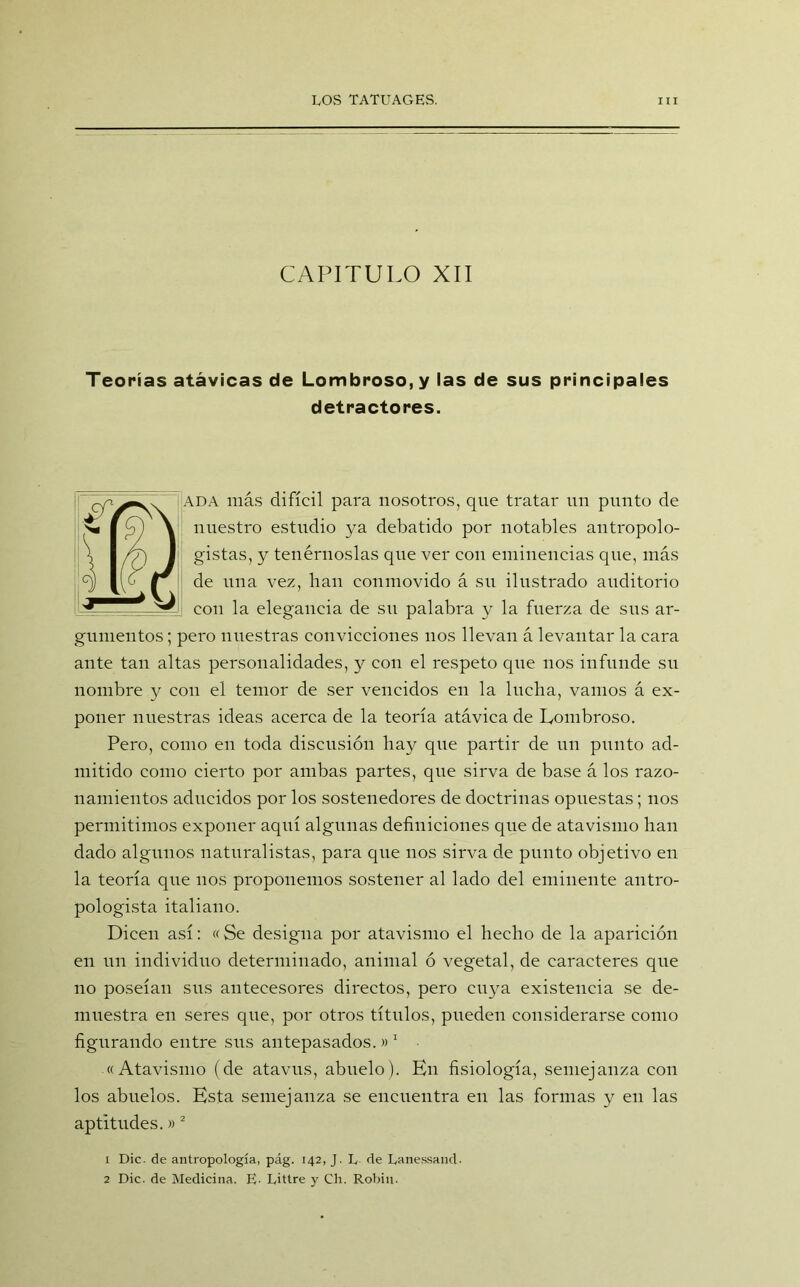 CAPITULO XII Teorías atávicas de Lombroso,y las de sus principales detractores. ADA más difícil para nosotros, que tratar un punto de nuestro estudio ya debatido por notables antropolo- gistas, y tenérnoslas que ver con eminencias que, más de una vez, han conmovido á su ilustrado auditorio con la elegancia de su palabra y la fuerza de sus ar- gumentos ; pero nuestras convicciones nos llevan á levantar la cara ante tan altas personalidades, y con el respeto que nos infunde su nombre y con el temor de ser vencidos en la lucha, vamos á ex- poner nuestras ideas acerca de la teoría atávica de Eombroso. Pero, como en toda discusión hay que partir de un punto ad- mitido como cierto por ambas partes, que sirva de base á los razo- namientos aducidos por los sostenedores de doctrinas opuestas; nos permitimos exponer aquí algunas definiciones que de atavismo han dado algunos naturalistas, para que nos sirva de punto objetivo en la teoría que nos proponemos sostener al lado del eminente antro- pologista italiano. Dicen así: «Se designa por atavismo el hecho de la aparición en un individuo determinado, animal ó vegetal, de caracteres que no poseían sus antecesores directos, pero cuya existencia se de- muestra en seres que, por otros títulos, pueden considerarse como figurando entre sus antepasados.» 1 «Atavismo (de atavus, abuelo). En fisiología, semejanza con los abuelos. Esta semejanza se encuentra en las formas y en las aptitudes.»2 1 Dic. de antropología, pág. 142, J. L de Lanessand- 2 Dic. de Medicina. E- Littre y Ch. Robín.