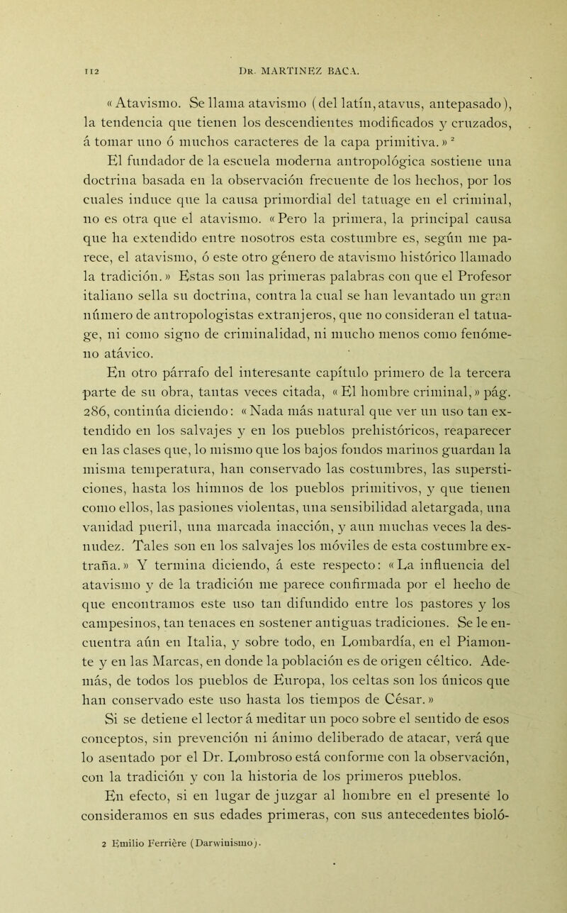 «Atavismo. Se llama atavismo (del latín, atavus, antepasado), la tendencia qne tienen los descendientes modificados y cruzados, á tomar uno ó muchos caracteres de la capa primitiva.»2 El fundador de la escuela moderna antropológica sostiene una doctrina basada en la observación frecuente de los hechos, por los cuales induce que la causa primordial del tatuage en el criminal, no es otra que el atavismo. «Pero la primera, la principal causa que ha extendido entre nosotros esta costumbre es, según me pa- rece, el atavismo, ó este otro género de atavismo histórico llamado la tradición.» Estas son las primeras palabras con que el Profesor italiano sella su doctrina, contra la cual se han levantado un gran número de antropologistas extranjeros, que no consideran el tatua- ge, ni como signo de criminalidad, ni mucho menos como fenóme- no atávico. En otro párrafo del interesante capítulo primero de la tercera parte de su obra, tantas veces citada, «El hombre criminal,» pág. 286, continúa diciendo: «Nada más natural que ver un uso tan ex- tendido en los salvajes y en los pueblos prehistóricos, reaparecer en las clases que, lo mismo que los bajos fondos marinos guardan la misma temperatura, han conservado las costumbres, las supersti- ciones, hasta los himnos de los pueblos primitivos, y que tienen como ellos, las pasiones violentas, una sensibilidad aletargada, una vanidad pueril, una marcada inacción, y aun muchas veces la des- nudez. Tales son en los salvajes los móviles de esta costumbre ex- traña.» Y termina diciendo, á este respecto: «Ea influencia del atavismo y de la tradición me parece confirmada por el hecho de que encontramos este uso tan difundido entre los pastores y los campesinos, tan tenaces en sostener antiguas tradiciones. Se le en- cuentra aún en Italia, y sobre todo, en Lombardía, en el Piamon- te y en las Marcas, en donde la población es de origen céltico. Ade- más, de todos los pueblos de Europa, los celtas son los únicos que han conservado este uso hasta los tiempos de César.» Si se detiene el lector á meditar un poco sobre el sentido de esos conceptos, sin prevención ni ánimo deliberado de atacar, verá que lo asentado por el Dr. Lombroso está conforme con la observación, con la tradición y con la historia de los primeros pueblos. En efecto, si en lugar de juzgar al hombre en el presente lo consideramos en sus edades primeras, con sus antecedentes bioló- 2 Emilio Ferriére (Darwiuismo).