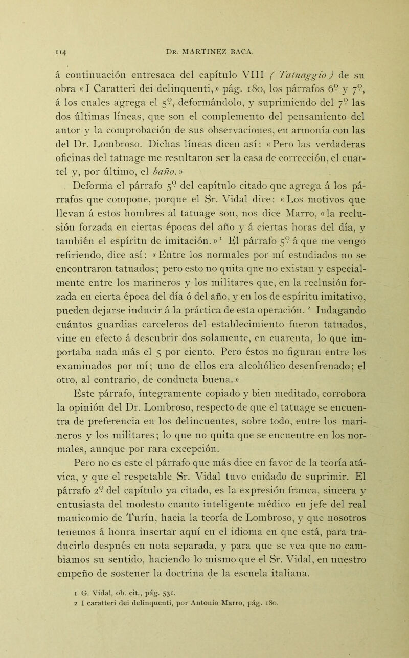 á continuación entresaca del capítulo VIII f Tatuaggio J de su obra «I Caratteri dei delinquenti,» pág. 180, los párrafos 6? y 7?, á los cuales agrega el 5°, deformándolo, y suprimiendo del 7° las dos últimas líneas, que son el complemento del pensamiento del autor y la comprobación de sus observaciones, en armonía con las del Dr. Lombroso. Dichas líneas dicen así: « Pero las verdaderas oficinas del tatuage me resultaron ser la casa de corrección, el cuar- tel y, por último, el baño.» Deforma el párrafo 5” del capítulo citado que agrega á los pá- rrafos que compone, porque el Sr. Vidal dice: «Los motivos que llevan á estos hombres al tatuage son, nos dice Marro, «la reclu- sión forzada en ciertas épocas del año y á ciertas horas del día, y también el espíritu de imitación.» 1 El párrafo 5Ó á que me vengo refiriendo, dice así: «Entre los normales por mí estudiados no se encontraron tatuados; pero esto no quita que no existan y especial- mente entre los marineros y los militares que, en la reclusión for- zada en cierta época del día ó del año, y en los de espíritu imitativo, pueden dejarse inducir á la práctica de esta operación.2 Indagando cuántos guardias carceleros del establecimiento fueron tatuados, vine en efecto á descubrir dos solamente, en cuarenta, lo que im- portaba nada más el 5 por ciento. Pero éstos no figuran entre los examinados por mí; uno de ellos era alcohólico desenfrenado; el otro, al contrario, de conducta buena.» Este párrafo, íntegramente copiado y bien meditado, corrobora la opinión del Dr. Lombroso, respecto de que el tatuage se encuen- tra de preferencia en los delincuentes, sobre todo, entre los mari- neros y los militares; lo que no quita que se encuentre en los nor- males, aunque por rara excepción. Pero no es este el párrafo que más dice en favor de la teoría atá- vica, y que el respetable Sr. Vidal tuvo cuidado de suprimir. El párrafo 2° del capítulo ya citado, es la expresión franca, sincera y entusiasta del modesto cuanto inteligente médico en jefe del real manicomio de Turín, hacia la teoría de Lombroso, y que nosotros tenemos á honra insertar aquí en el idioma en que está, para tra- ducirlo después en nota separada, y para que se vea que no cam- biamos su sentido, haciendo lo mismo que el Sr. Vidal, en nuestro empeño de sostener la doctrina de la escuela italiana. 1 G. Vidal, ob. cit., pág. 53r. 2 I caratteri dei delinquenti, por Antonio Marro, pág. 180.