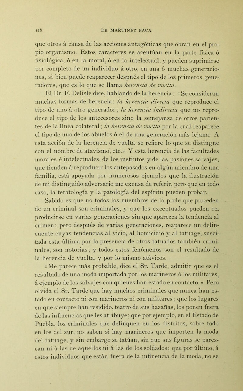 que otros á causa de las acciones antagónicas que obran en el pro- pio organismo. Estos caracteres se acentúan en la parte física ó fisiológica, ó en la moral, ó en la intelectual, y pueden suprimirse por completo de un individuo á otro, en una ó muchas generacio- nes, si bien puede reaparecer después el tipo de los primeros gene- radores, que es lo que se llama herencia de vuelta. El Dr. F. Delisle dice, hablando de la herencia: « Se consideran muchas formas de herencia: la herencia directa que reproduce el tipo de uno á otro generador; la herencia indirecta que no repro- duce el tipo de los antecesores sino la semejanza de otros parien- tes de la línea colateral; la herencia de vuelta por la cual reaparece el tipo de uno de los abuelos ó el de una generación más lejana. A esta acción de la herencia de vuelta se refiere lo que se distingue con el nombre de atavismo', etc.» Y esta herencia de las facultades morales é intelectuales, de los instintos y de las pasiones salvajes, que tienden á reproducir los antepasados en algún miembro de una familia, está apoyada por numerosos ejemplos que la ilustración de mi distinguido adversario me excusa de referir, pero que en todo caso, la teratología y la patología del espíritu pueden probar. Sabido es que no todos los miembros de la prole que proceden de un criminal son criminales, y que los exceptuados pueden re. producirse en varias generaciones sin que aparezca la tendencia al crimen; pero después de varias generaciones, reaparece un delin- cuente cuyas tendencias al vicio, al homicidio y al tatuage, susci- tada esta última por la presencia de otros tatuados también crimi- nales, son notorias; y todos estos fenómenos son el resultado de la herencia de vuelta, y por lo mismo atávicos. «Me parece más probable, dice el Sr. Tarde, admitir que es el resultado de una moda importada por los marineros ó los militares á ejemplo de los salvajes con quienes han estado en contacto. » Pero olvida el Sr. Tarde que hay muchos criminales cpie nunca han es- tado en contacto ni con marineros ni con militares; que los lugares en que siempre han residido, teatro de sus hazañas, los ponen fuera de las influencias que les atribuye; que por ejemplo, en el Estado de Puebla, los criminales que delinquen en los distritos, sobre todo en los del sur, no saben si hay marineros que importen la moda del tatuage, y sin embargo se tatúan, sin que sus figuras se parez- can ni á las de aquellos ni á las de los soldados; que por último, á estos individuos que están fuera de la influencia de la moda, no se