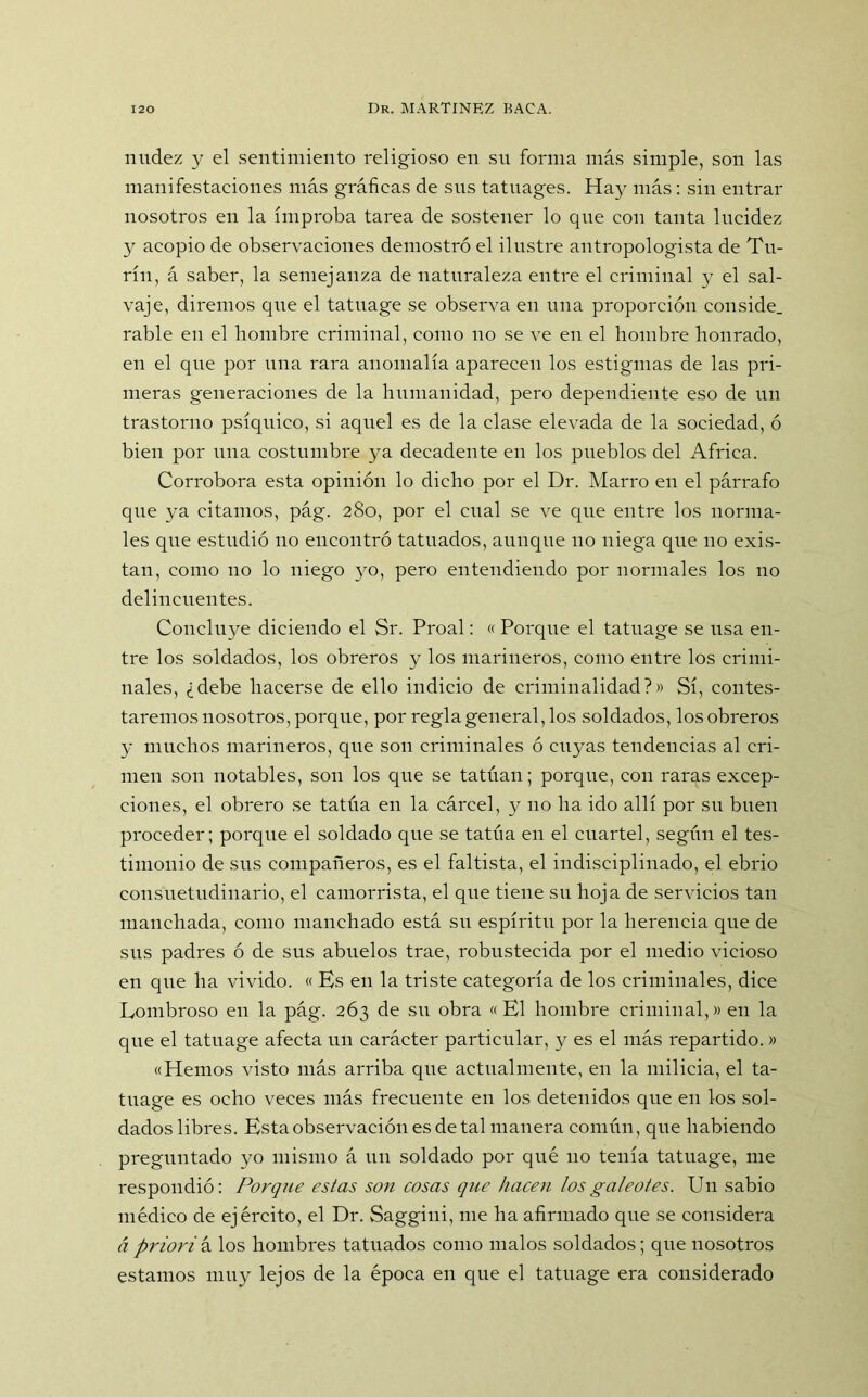 nudez y el sentimiento religioso en su forma más simple, son las manifestaciones más gráficas de sus tatuages. Hay más: sin entrar nosotros en la ímproba tarea de sostener lo que con tanta lucidez y acopio de observaciones demostró el ilustre antropologista de Tu- ríu, á saber, la semejanza de naturaleza entre el criminal y el sal- vaje, diremos que el tatuage se observa en una proporción conside. rabie en el hombre criminal, como no se ve en el hombre honrado, en el que por una rara anomalía aparecen los estigmas de las pri- meras generaciones de la humanidad, pero dependiente eso de un trastorno psíquico, si aquel es de la clase elevada de la sociedad, ó bien por una costumbre ya decadente en los pueblos del Africa. Corrobora esta opinión lo dicho por el Dr. Marro en el párrafo que ya citamos, pág. 280, por el cual se ve que entre los norma- les que estudió 110 encontró tatuados, aunque no niega que no exis- tan, como no lo niego yo, pero entendiendo por normales los no delincuentes. Concluye diciendo el Sr. Proal: « Porque el tatuage se usa en- tre los soldados, los obreros y los marineros, como entre los crimi- nales, ¿debe hacerse de ello indicio de criminalidad?» Sí, contes- taremos nosotros, porque, por regla general, los soldados, los obreros y muchos marineros, que son criminales ó cuyas tendencias al cri- men son notables, son los que se tatúan; porque, con raras excep- ciones, el obrero se tatúa en la cárcel, y 110 ha ido allí por su buen proceder; porque el soldado que se tatúa en el cuartel, según el tes- timonio de sus compañeros, es el faltista, el indisciplinado, el ebrio consuetudinario, el camorrista, el que tiene su hoja de servicios tan manchada, como manchado está su espíritu por la herencia que de sus padres ó de sus abuelos trae, robustecida por el medio vicioso en que ha vivido. « Ks en la triste categoría de los criminales, dice Lombroso en la pág. 263 de su obra «El hombre criminal,» en la que el tatuage afecta un carácter particular, y es el más repartido.» «Hemos visto más arriba que actualmente, en la milicia, el ta- tuage es ocho veces más frecuente en los detenidos que en los sol- dados libres. Esta observación es de tal manera común, que habiendo preguntado yo mismo á un soldado por qué 110 tenía tatuage, me respondió: Porque estas son cosas que hacen los galeotes. Un sabio médico de ejército, el Dr. Saggini, me ha afirmado que se considera á priorin. los hombres tatuados como malos soldados; que nosotros estamos muy lejos de la época en que el tatuage era considerado