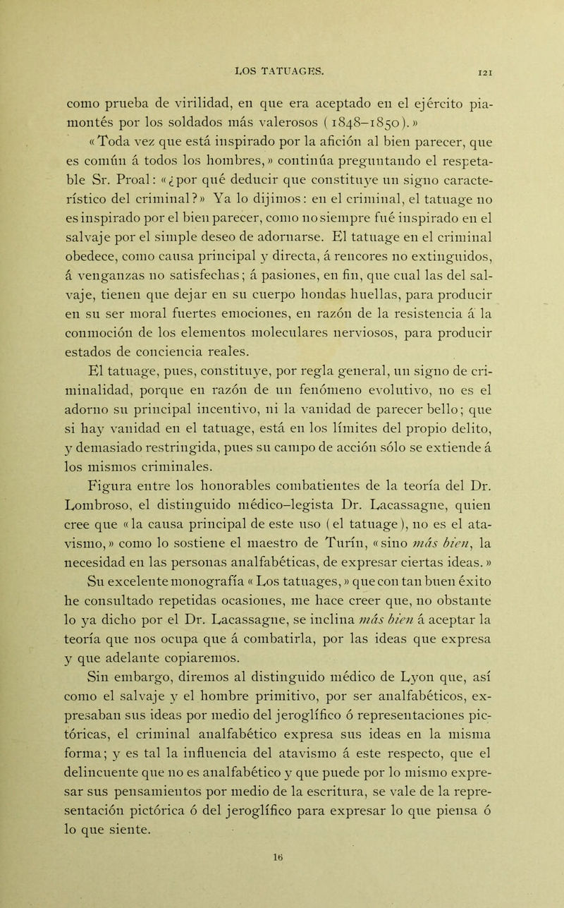 como prueba de virilidad, en que era aceptado en el ejército pia- montés por los soldados más valerosos ( 1848-1850).» «Toda vez que está inspirado por la afición al bien parecer, que es común á todos los hombres,» continúa preguntando el respeta- ble Sr. Proal: «¿por qué deducir que constituye un signo caracte- rístico del criminal?» Ya lo dijimos: en el criminal, el tatuage no es inspirado por el bien parecer, como no siempre fué inspirado en el salvaje por el simple deseo de adornarse. El tatuage en el criminal obedece, como causa principal y directa, á rencores no extinguidos, á venganzas no satisfechas; á pasiones, en fin, que cual las del sal- vaje, tienen que dejar en su cuerpo hondas huellas, para producir en su ser moral fuertes emociones, en razón de la resistencia á la conmoción de los elementos moleculares nerviosos, para producir estados de conciencia reales. El tatuage, pues, constituye, por regla general, un signo de cri- minalidad, porque en razón de un fenómeno evolutivo, no es el adorno su principal incentivo, ni la vanidad de parecer bello; que si hay vanidad en el tatuage, está en los límites del propio delito, y demasiado restringida, pues su campo de acción sólo se extiende á los mismos criminales. Figura entre los honorables combatientes de la teoría del Dr. Lombroso, el distinguido médico-legista Dr. Lacassagne, quien cree que «la causa principal de este uso (el tatuage), no es el ata- vismo,» como lo sostiene el maestro de Turín, «sino más bien, la necesidad en las personas analfabéticas, de expresar ciertas ideas. » Su excelente monografía «Los tatuages,» que con tan buen éxito he consultado repetidas ocasiones, me hace creer que, no obstante lo ya dicho por el Dr. Lacassagne, se inclina más bien á aceptar la teoría que nos ocupa que á combatirla, por las ideas que expresa y que adelante copiaremos. Sin embargo, diremos al distinguido médico de Lyon que, así como el salvaje y el hombre primitivo, por ser analfabéticos, ex- presaban sus ideas por medio del jeroglífico ó representaciones pic- tóricas, el criminal analfabético expresa sus ideas en la misma forma; y es tal la influencia del atavismo á este respecto, que el delincuente que no es analfabético y que puede por lo mismo expre- sar sus pensamientos por medio de la escritura, se vale de la repre- sentación pictórica ó del jeroglífico para expresar lo que piensa ó lo que siente. 16