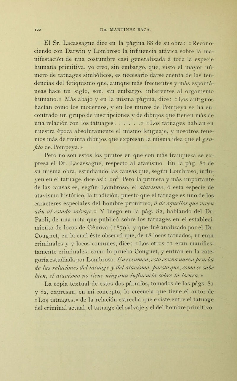 El Sr. Lacassagne dice en la página 88 de su obra: « Recono- ciendo con Darwin y Rombroso la influencia atávica sobre la ma- nifestación de una costumbre casi generalizada á toda la especie humana primitiva, yo creo, sin embargo, que, visto el mayor nú- mero de tatuages simbólicos, es necesario darse cuenta de las ten- dencias del fetiquismo que, aunque más frecuentes y más espontá- neas hace un siglo, son, sin embargo, inherentes al organismo humano.» Más abajo y en la misma página, dice: «Los antiguos hacían como los modernos, y en los muros de Pompeya se ha en- contrado un grupo de inscripciones y de dibujos que tienen más de una relación con los tatuages » « Los tatuages hablan en nuestra época absolutamente el mismo lenguaje, y nosotros tene- mos más de treinta dibujos que expresan la misma idea que el gra- fito de. Pompeya.» Pero no son estos los puntos en que con más franqueza se ex- presa el Dr. Lacassagne, respecto al atavismo. En la pág. 81 de su misma obra, estudiando las causas que, según Lombroso, influ- yen en el tatuage, dice así: «9? Pero la primera y más importante de las causas es, según Lombroso, el atavismo, ó esta especie de atavismo histórico, la tradición, puesto que el tatuage es uno de los caracteres especiales del hombre primitivo, ó de aquellos que viven aún al estado salvaje.» Y luego en la pág. 82, hablando del Dr. Paoli, de una nota que publicó sobre los tatuages en el estableci- miento de locos de Genova (1879), y que fue analizado por el Dr. Cougnet, en la cual éste observó que, de 18 locos tatuados, 11 eran criminales y 7 locos comunes, dice: «Los otros 11 eran manifies- tamente criminales, como lo prueba Cougnet, y entran en la cate- goría estudiada por Lombroso. En resumen, esto es una nueva prueba de las relaciones del tatuage y del atavismo, puesto que, como se sabe bien, el atavismo no tiene ninguna influencia sobre la locura.» La copia textual de estos dos párrafos, tomados de las págs. 81 y 82, expresan, en mi concepto, la creencia que tiene el autor de «Los tatuages,» de la relación estrecha que existe entre el tatuage del criminal actual, el tatuage del salvaje y el del hombre primitivo.