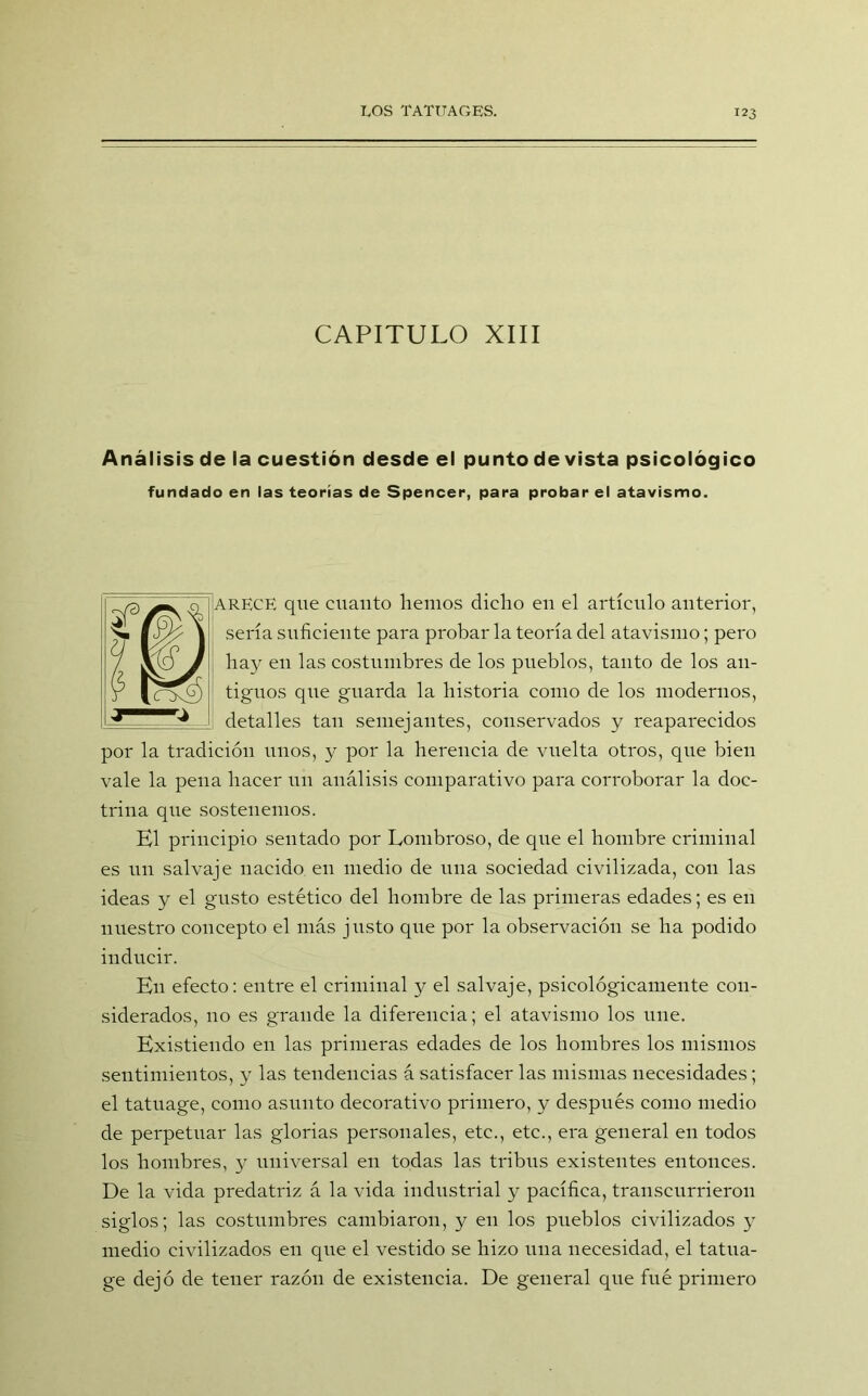 CAPITULO XIII Análisis de la cuestión desde el punto de vista psicológico fundado en las teorías de Spencer, para probar el atavismo. A RECE que cuanto liemos dicho en el artículo anterior, sería suficiente para probar la teoría del atavismo; pero hay en las costumbres de los pueblos, tanto de los an- tiguos que guarda la historia como de los modernos, detalles tan semejantes, conservados y reaparecidos por la tradición unos, y por la herencia de vuelta otros, que bien vale la pena hacer un análisis comparativo para corroborar la doc- trina que sostenemos. El principio sentado por Lombroso, de que el hombre criminal es un salvaje nacido en medio de una sociedad civilizada, con las ideas y el gusto estético del hombre de las primeras edades; es en nuestro concepto el más justo que por la observación se ha podido inducir. En efecto: entre el criminal y el salvaje, psicológicamente con- siderados, no es grande la diferencia; el atavismo los une. Existiendo en las primeras edades de los hombres los mismos sentimientos, y las tendencias á satisfacer las mismas necesidades; el tatuage, como asunto decorativo primero, y después como medio de perpetuar las glorias personales, etc., etc., era general en todos los hombres, y universal en todas las tribus existentes entonces. De la vida predatriz á la vida industrial y pacífica, transcurrieron siglos; las costumbres cambiaron, y en los pueblos civilizados y medio civilizados en que el vestido se hizo una necesidad, el tatua- ge dejó de tener razón de existencia. De general que filé primero