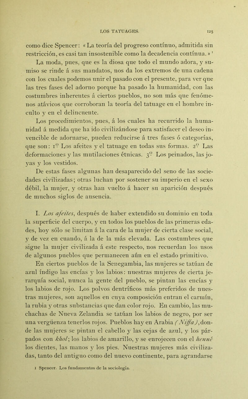 como dice Spencer: «La teoría del progreso continuo, admitida sin restricción, es casi tan insostenible como la decadencia continua. » 1 * * * La moda, pues, que es la diosa que todo el mundo adora, y su- miso se rinde á sus mandatos, nos da los extremos de una cadena con los cuales podemos unir el pasado con el presente, para ver que las tres fases del adorno porque ha pasado la humanidad, con las costumbres inherentes á ciertos pueblos, 110 sou más que fenóme- nos atávicos que corroboran la teoría del tatuage en el hombre in- culto y en el delincuente. Los procedimientos, pues, á los cuales ha recurrido la huma- nidad á medida que ha ido civilizándose para satisfacer el deseo in- vencible de adornarse, pueden reducirse á tres fases ó categorías, que son: i*-5 Los afeites y el tatuage en todas sus formas. 2o- Las deformaciones y las mutilaciones étnicas. 3<-> Los peinados, las jo- yas y los vestidos. De estas fases algunas han desaparecido del seno de las socie- dades civilizadas; otras luchan por sostener su imperio en el sexo débil, la mujer, y otras han vuelto á hacer su aparición después de muchos siglos de ausencia. I. Los afeites, después de haber extendido su dominio en toda la superficie del cuerpo, y en todos los pueblos de las primeras eda- des, hoy sólo se limitan á la cara de la mujer de cierta clase social, y de vez en cuando, á la de la más elevada. Las costumbres que sigue la mujer civilizada á este respecto, nos recuerdan los usos de algunos pueblos que permanecen aún en el estado primitivo. Kn ciertos pueblos de la Senegambia, las mujeres se tatúan de azul índigo las encías y los labios: nuestras mujeres de cierta je- rarquía social, nunca la gente del pueblo, se pintan las encías y los labios de rojo. Los polvos dentríficos más preferidos de nues- tras mujeres, son aquellos en cuya composición entran el carmín, la rubia y otras substancias que dan color rojo. En cambio, las mu- chachas de Nueva Zelandia se tatúan los labios de negro, por ser una vergüenza tenerlos rojos. Pueblos hay en Arabia (NiffaJ) don- de las mujeres se pintan el cabello y las cejas de azul, y los pár- pados con khol; los labios de amarillo, y se enrojecen con el henné los dientes, las manos )r los pies. Nuestras mujeres más civiliza- das, tanto del antiguo como del nuevo continente, para agrandarse 1 Spencer. Los fundamentos de la sociología.