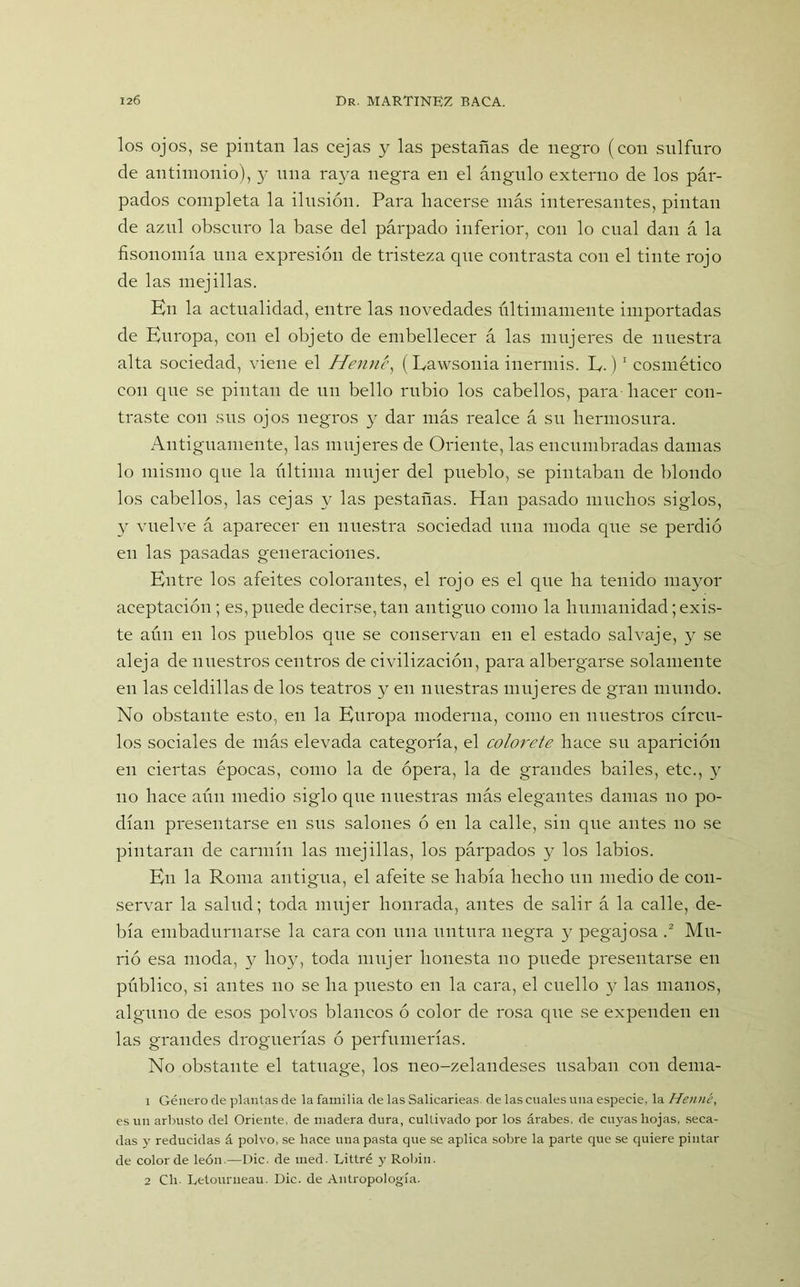 los ojos, se pintan las cejas y las pestañas de negro (con sulfuro de antimonio), y una ra}^a negra en el ángulo externo de los pár- pados completa la ilusión. Para hacerse más interesantes, pintan de azul obscuro la base del párpado inferior, con lo cual dan á la fisonomía una expresión de tristeza que contrasta con el tinte rojo de las mejillas. En la actualidad, entre las novedades últimamente importadas de Europa, con el objeto de embellecer á las mujeres de nuestra alta sociedad, viene el Henrié, (Lawsonia inermis. E.)1 cosmético con que se pintan de un bello rubio los cabellos, para hacer con- traste con sus ojos negros 3^ dar más realce á su hermosura. Antiguamente, las mujeres de Oriente, las encumbradas damas lo mismo que la última mujer del pueblo, se pintaban de blondo los cabellos, las cejas y las pestañas. Han pasado muchos siglos, y vuelve á aparecer en nuestra sociedad una moda que se perdió en las pasadas generaciones. Entre los afeites colorantes, el rojo es el que ha tenido mayor aceptación; es, puede decirse, tan antiguo como la humanidad; exis- te aún en los pueblos que se conservan en el estado salvaje, y se aleja de nuestros centros de civilización, para albergarse solamente en las celdillas de los teatros 3^ en nuestras mujeres de gran mundo. No obstante esto, en la Europa moderna, como en nuestros círcu- los sociales de más elevada categoría, el colorete hace su aparición en ciertas épocas, como la de ópera, la de grandes bailes, etc., y no hace aún medio siglo que nuestras más elegantes damas 110 po- dían presentarse en sus salones ó en la calle, sin que antes no se pintaran de carmín las mejillas, los párpados y los labios. En la Roma antigua, el afeite se había hecho un medio de con- servar la salud; toda mujer honrada, antes de salir á la calle, de- bía embadurnarse la cara con una untura negra y pegajosa .2 Mu- rió esa moda, 3^ ho3r, toda mujer honesta 110 puede presentarse en público, si antes 110 se ha puesto en la cara, el cuello y las manos, alguno de esos polvos blancos ó color de rosa que se expenden en las grandes droguerías ó perfumerías. No obstante el tatuage, los neo-zelandeses usaban con dema- 1 Género de plantas de la familia de las Salicarieas. de las cuales una especie, la Henné, es un arbusto del Oriente, de madera dura, cultivado por los árabes, de cuyas hojas, seca- das y reducidas á polvo, se hace una pasta que se aplica sobre la parte que se quiere pintar de color de león.—Dic. de med. Littré y Robín. 2 Cli. Letourueau. Dic. de Antropología.