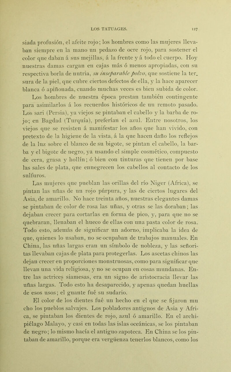 siada profusión, el afeite rojo; los hombres como las mujeres lleva- ban siempre en la mano un pedazo de oere rojo, para sostener el color que daban á sus mejillas, á la frente y á todo el cuerpo. Hoy nuestras damas cargan en cajas más ó menos apropiadas, con su respectiva borla de nutria, su inseparable polvo, que sostiene la ter. sura de la piel, que cubre ciertos defectos de ella, y la hace aparecer blanca ó apiñonada, cuando muchas veces es bien subida de color. Los hombres de nuestra época prestan también contingente para asimilarlos á los recuerdos históricos de un remoto pasado. Los sari (Persia), ya viejos se pintaban el cabello y la barba de ro- jo; en Bagdad (Turquía), preferían el azul. Entre nosotros, los viejos que se resisten á manifestar los años que han vivido, con pretexto de la higiene de la vista, á la que hacen daño los reflejos de la luz sobre el blanco de su bigote, se pintan el cabello, la bar- ba y el bigote de negro, ya usando el simple cosmético, compuesto de cera, grasa y hollín; ó bien con tinturas que tienen por base las sales de plata, que ennegrecen los cabellos al contacto de los sulfuras. Las mujeres que pueblan las orillas del río Niger (Africa), se pintan las uñas de un rojo púrpura, y las de ciertos lugares del xAsia, de amarillo. No hace treinta años, nuestras elegantes damas se pintaban de color de rosa las uñas, y otras se las doraban; las dejaban crecer para cortarlas en forma de pico, y, para que no se quebraran, llenaban el hueco de ellas con una pasta color de rosa. Todo esto, además de significar un adorno, implicaba la idea de que, quienes lo usaban, no se ocupaban de trabajos manuales. En China, las uñas largas eran un símbolo de nobleza, 3^ las señori- tas llevaban cajas de plata para protegerlas. Los ascetas chinos las dejan crecer en proporciones monstruosas, como para significar que llevan una vida religiosa, y no se ocupan en cosas mundanas. En- tre las actrices siamesas, era un signo de aristocracia llevar las uñas largas. Todo esto ha desaparecido, y apenas quedan huellas de esos usos; el guante fué su sudario. El color de los dientes fué un hecho en el que se fijaron mu cho los pueblos salvajes. Los pobladores antiguos de Asia y Afri- ca, se pintaban los dientes de rojo, azul ó amarillo. En el archi- piélago Malayo, y casi en todas las islas oceánicas, se los pintaban de negro; lo mismo hacía el antiguo zapoteca. En China se los pin- taban de amarillo, porque era vergüenza tenerlos blancos, como los