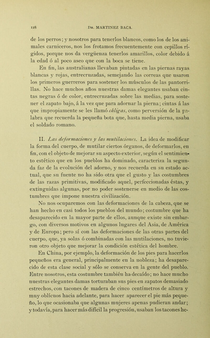 de los perros; y nosotros para tenerlos blancos, como los de los ani- males carniceros, nos los frotamos frecuentemente con cepillos rí- gidos, porque nos da vergüenza tenerlos amarillos, color debido á la edad ó al poco aseo qne con la boca se tiene. En fin, las australianas llevaban pintadas en las piernas rayas blancas y rojas, entrecruzadas, semejando las correas qne usaron los primeros guerreros para sostener los músculos de las pantorri- llas. No hace muchos años nuestras damas elegantes usaban cin- tas negras ó de color, entrecruzadas sobre las medias, para soste- ner el zapato bajo, á la vez que para adornar la pierna; cintas á las que impropiamente se les llamó enligas, como perversión de la pa- labra que recuerda la pequeña bota que, hasta media pierna, usaba el soldado romano. II. Las deformaciones y las mutilaciones. La idea de modificar la forma del cuerpo, de mutilar ciertos órganos, de deformarlos, en fin, con el objeto de mejorar su aspecto exterior, según el sentimien- to estético que en los pueblos ha dominado, caracteriza la segun- da faz de la evolución del adorno, y nos recuerda en su estado ac- tual, que su fuente no ha sido otra que el gusto y las costumbres de las razas primitivas, modificado aquel, perfeccionadas éstas, y extinguidas algunas, por no poder sostenerse en medio de las cos- tumbres que impone nuestra civilización. No nos ocuparemos con las deformaciones de la cabeza, que se han hecho en casi todos los pueblos del mundo; costumbre que ha desaparecido en la mayor parte de ellos, aunque existe sin embar- go, con diversos motivos en algunos lugares del Asia, de América y de Europa; pero sí con las deformaciones de las otras partes del cuerpo, que, ya solas ó combinadas con las mutilaciones, no tuvie- ron otro objeto que mejorar la condición estética del hombre. En China, por ejemplo, la deformación de los pies para hacerlos pequeños era general, principalmente en la nobleza; ha desapare- cido de esta clase social y sólo se conserva en la gente del pueblo. Entre nosotros, esta costumbre también ha decaído; no hace mucho nuestras elegantes damas torturaban sus pies en zapatos demasiado estrechos, con tacones de madera de cinco centímetros de altura y muy oblicuos hacia adelante, para hacer aparecer el pie más peque- ño, lo que ocasionaba que algunas mujeres apenas pudieran andar; y todavía, para hacer más difícil la progresión, usaban los tacones he-