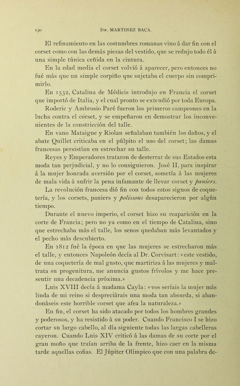 El refinamiento en las costumbres romanas vino á dar fin con el corset como con las demás piezas del vestido, que se redujo todo él á una simple túnica ceñida en la cintura. En la edad media el corset volvió á aparecer, pero entonces no fué más que un simple eorpiño que sujetaba el cuerpo sin compri- mirlo. En 1532, Catalina de Médicis introdujo en Francia el corset que importó de Italia, y el cual pronto se extendió por toda Europa. Roderic 3^ Ambrosio Paré fueron los primeros campeones en la lucha contra el corset, y se empeñaron en demostrar los inconve- nientes de la constricción del talle. En vano Mataigne y Riolan señalaban también los daños, y el abate Quillet criticaba en el pulpito el uso del corset; las damas francesas persistían en estrechar su talle. Re}-es y Emperadores trataron de desterrar de sus Estados esta moda tan perjudicial, y 110 lo consiguieron. José II, para inspirar á la mujer honrada aversión por el corset, sometía á las mujeres de mala vida á sufrir la pena infamante de llevar corset y paniers. La revolución francesa dió fin con todos estos signos de coque- tería, y los corsets, paniers y polissons desaparecieron por algún tiempo. Durante el nuevo imperio, el corset hizo su reaparición en la corte de Francia; pero 110 ya como en el tiempo de Catalina, sino que estrechaba más el talle, los senos quedaban más levantados y el pecho más descubierto. En 1812 fué la época en que las mujeres se estrecharon más el talle, y entonces Napoleón decía al Dr. Corvisart: «este vestido, de una coquetería de mal gusto, que martiriza á las mujeres y mal- trata su progenitura, me anuncia gustos frívolos y me hace pre- sentir una decadencia próxima.» Luis XVIII decía á madama Cayla: «vos seríais la mujer más linda de mi reino si despreciárais una moda tan absurda, si aban- donáseis este horrible corset que afea la naturaleza.» En fin, el corset ha sido atacado por todos los hombres grandes y poderosos, y ha resistido á su poder. Cuando Francisco I se hizo cortar su largo cabello, al día siguiente todas las largas cabelleras cayeron. Cuando Luis XIV criticó á las damas de su corte por el gran moño que traían arriba de la frente, hizo caer en la misma tarde aquellas cofias. El Júpiter Olímpico que con una palabra de-