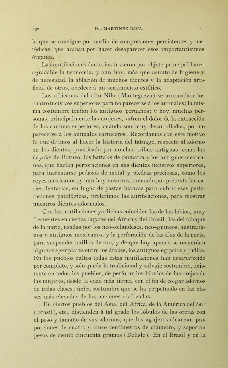 la que se consigue por medio de compresiones persistentes y me- tódicas, que acaban por hacer desaparecer esos importantísimos órganos. Las mutilaciones dentarias tuvieron por objeto principal hacer agradable la fisonomía, y aun hoy, más que asunto de higiene y de necesidad, la ablación de muchos dientes y la adaptación arti- ficial de otros, obedece á un sentimiento estético. Los africanos del alto Nilo (Mantegazza) se arrancaban los cuatro incisivos superiores para no parecerse á los animales; la mis- ma costumbre tenían los antiguos peruanos; y hoy, muchas per- sonas, principalmente las mujeres, sufren el dolor de la extracción de los caninos superiores, cuando son muy desarrollados, por no parecerse á los animales carniceros. Recordamos con este motivo lo que dijimos al hacer la historia del tatuage, respecto al adorno en los dientes, practicado por muchas tribus antiguas, como los dayaks de Borneo, los battaks de Sumatra y los antiguos mexica- nos, que hacían perforaciones en sus dientes incisivos superiores, para incrustarse pedazos de metal y piedras preciosas, como los reyes mexicanos; y aun hoy nosotros, tomando por pretexto las ca- ries dentarias, en lugar de pastas blancas para cubrir esas perfo- raciones patológicas, preferimos las aurificaciones, para mostrar nuestros dientes adornados. Con las mutilaciones ya dichas coinciden las de los labios, muy frecuentes en ciertos lugares del Africa y del Brasil; las del tabique de la nariz, usadas por los neo-zelandeses, neo-guineos, australia- nos y antiguos mexicanos, y la perforación de las alas de la nariz, para suspender anillos de oro, y de que hoy apenas se recuerdan algunos ejemplares entre los árabes, los antiguos egipcios y judíos. En los pueblos cultos todas estas mutilaciones han desaparecido por completo, y sólo queda la tradicional y salvaje costumbre, exis- tente en todos los pueblos, de perforar los lóbulos de las orejas de las mujeres, desde la edad más tierna, con el fin de colgar adornos de todas clases; única costumbre que se ha perpetuado en las cla- ses más elevadas de las naciones civilizadas. En ciertos pueblos del Asia, del Africa, de la América del Sur ( Brasil), etc., distienden á tal grado los lóbulos de las orejas con el peso y tamaño de sus adornos, que los agujeros alcanzan pro- porciones de cuatro y cinco centímetros de diámetro, y soportan pesos de ciento cincuenta gramos (Delisle). En el Brasil y en la
