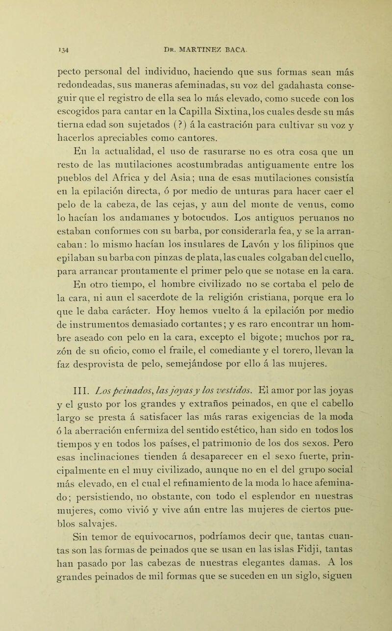 pecto personal del individuo, haciendo que sus formas sean más redondeadas, sus maneras afeminadas, su voz del gadahasta conse- guir que el registro de ella sea lo más elevado, como sucede con los escogidos para cantar en la Capilla Sixtina,los cuales desde su más tierna edad son sujetados (?) ála castración para cultivar su voz y hacerlos apreciables como cantores. En la actualidad, el uso de rasurarse no es otra cosa que un resto de las mutilaciones acostumbradas antiguamente entre los pueblos del Africa y del Asia; una de esas mutilaciones consistía en la epilación directa, ó por medio de unturas para hacer caer el pelo de la cabeza, de las cejas, y aun del monte de venus, como lo hacían los andamanes y botocudos. Los antiguos peruanos no estaban conformes con su barba, por considerarla fea, y se la arran- caban: lo mismo hacían los insulares de Lavón y los filipinos que epilaban su barba con pinzas de plata, las cuales colgaban del cuello, para arrancar prontamente el primer pelo que se notase en la cara. En otro tiempo, el hombre civilizado no se cortaba el pelo de la cara, ni aun el sacerdote de la religión cristiana, porque era lo que le daba carácter. Hoy hemos vuelto á la epilación por medio de instrumentos demasiado cortantes; y es raro encontrar un hom- bre aseado con pelo en la cara, excepto el bigote; muchos por ra_ zón de su oficio, como el fraile, el comediante y el torero, llevan la faz desprovista de pelo, semejándose por ello á las mujeres. III. Los peinados, las joyas y los vestidos. El amor por las joyas y el gusto por los grandes y extraños peinados, en que el cabello largo se presta á satisfacer las más raras exigencias de la moda ó la aberración enfermiza del sentido estético, han sido en todos los tiempos y en todos los países, el patrimonio de los dos sexos. Pero esas inclinaciones tienden á desaparecer en el sexo fuerte, prin- cipalmente en el muy civilizado, aunque no en el del grupo social más elevado, en el cual el refinamiento de la moda lo hace afemina- do; persistiendo, no obstante, con todo el esplendor en nuestras mujeres, como vivió y vive aún entre las mujeres de ciertos pue- blos salvajes. Sin temor de equivocarnos, podríamos decir que, tantas cuan- tas son las formas de peinados que se usan en las islas Fidji, tantas han pasado por las cabezas de nuestras elegantes damas. A los grandes peinados de mil formas que se suceden en un siglo, siguen
