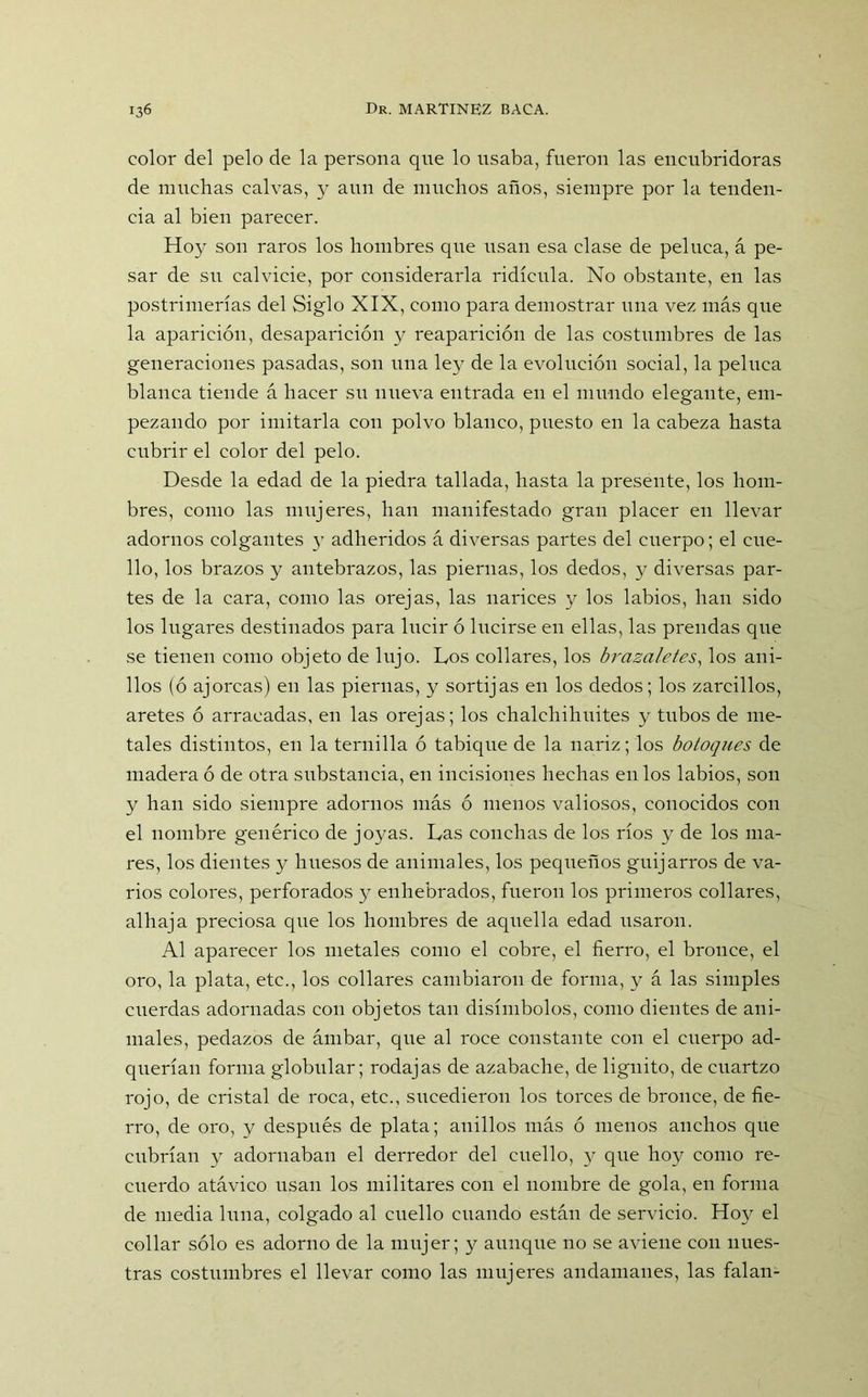 color del pelo de la persona que lo usaba, fueron las encubridoras de muchas calvas, y aun de muchos años, siempre por la tenden- cia al bien parecer. Hoy son raros los hombres que usan esa clase de peluca, á pe- sar de su calvicie, por considerarla ridicula. No obstante, en las postrimerías del Siglo XIX, como para demostrar una vez más que la aparición, desaparición y reaparición de las costumbres de las generaciones pasadas, son una ley de la evolución social, la peluca blanca tiende á hacer su nueva entrada en el mundo elegante, em- pezando por imitarla con polvo blanco, puesto en la cabeza hasta cubrir el color del pelo. Desde la edad de la piedra tallada, hasta la presente, los hom- bres, como las mujeres, han manifestado gran placer en llevar adornos colgantes y adheridos á diversas partes del cuerpo; el cue- llo, los brazos y antebrazos, las piernas, los dedos, y diversas par- tes de la cara, como las orejas, las narices y los labios, han sido los lugares destinados para lucir ó lucirse en ellas, las prendas que se tienen como objeto de lujo. Los collares, los brazaletes, los ani- llos (ó ajorcas) en las piernas, y sortijas en los dedos; los zarcillos, aretes ó arracadas, en las orejas; los chalchihuites y tubos de me- tales distintos, en la ternilla ó tabique de la nariz; los botoques de madera ó de otra substancia, en incisiones hechas en los labios, son y han sido siempre adornos más ó menos valiosos, conocidos con el nombre genérico de joyas. Las conchas de los ríos y de los ma- res, los dientes y huesos de animales, los pequeños guijarros de va- rios colores, perforados y enhebrados, fueron los primeros collares, alhaja preciosa que los hombres de aquella edad usaron. Al aparecer los metales como el cobre, el fierro, el bronce, el oro, la plata, etc., los collares cambiaron de forma, y á las simples cuerdas adornadas con objetos tan disímbolos, como dientes de ani- males, pedazos de ámbar, que al roce constante con el cuerpo ad- querían forma globular; rodajas de azabache, de lignito, de cuartzo rojo, de cristal de roca, etc., sucedieron los torces de bronce, de fie- rro, de oro, y después de plata; anillos más ó menos anchos que cubrían y adornaban el derredor del cuello, y que hoy como re- cuerdo atávico usan los militares con el nombre de gola, en forma de media luna, colgado al cuello cuando están de servicio. Hoy el collar sólo es adorno de la mujer; y aunque no se aviene con nues- tras costumbres el llevar como las mujeres andamanes, las falan-