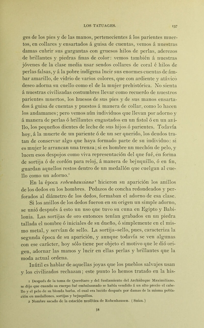 ges de los pies y de las manos, pertenecientes á los parientes muer- tos, en collares y ensartados á guisa de cuentas, vemos á nuestras damas cubrir sus gargantas con gruesos hilos de perlas, aderezos de brillantes y piedras finas de color: vemos también á nuestras jóvenes de la clase media usar sendos collares de coral é hilos de perlas falsas, y á la pobre indígena lucir sus enormes cuentas de ám- bar amarillo, de vidrio de varios colores, que con ardiente y atávico deseo adorna su cuello como el de la mujer prehistórica. No sienta á nuestras civilizadas costumbres llevar como recuerdo de nuestros parientes muertos, los huesos de sus pies y de sus manos ensarta- dos á guisa de cuentas y puestos á manera de collar, como lo hacen los andamanes; pero vemos aún individuos que llevan por adorno y á manera de perlas ó brillantes engastados en un fistol ó en un ani- llo, los pequeños dientes de leche de sus hijos ó parientes. Todavía hoy, á la muerte de un pariente ó de un ser querido, los deudos tra- tan de conservar algo que haya formado parte de su individuo: si es mujer le arrancan una trenza; si es hombre un mechón de pelo, y lucen esos despojos como viva representación del que fue, en forma de sortija ó de cordón para reloj, á manera de bejuquillo, ó en fin, guardan aquellos restos dentro de un medallón que cuelgan al cue- llo como un adorno.1 En la época robenliausiana2 hicieron su aparición los anillos de los dedos en los hombres. Pedazos de concha redondeados y per- forados al diámetro de los dedos, formaban el adorno de esa clase. Si los anillos de los dedos fueron en su origen un simple adorno, se unió después á esto un uso que tuvo su cuna en Egipto y Babi- lonia. Las sortijas de oro entonces tenían grabados en un piedra tallada el nombre ó iniciales de su dueño, ó simplemente en el mis- mo metal, y servían de sello. La sortija-sello, pues, caracteriza la segunda época de su aparición, y aunque todavía se ven algunas con ese carácter, hoy sólo tiene por objeto el motivo que le dió ori- gen, adornar las manos y lucir en ellas perlas y brillantes que la moda actual ordena. Inútil es hablar de aquellas joyas que los pueblos salvajes usan y los civilizados rechazan; este punto lo hemos tratado en la his- 1 Después de la toma de Querétaro y del fusilamiento del Archiduque Maximiliano, se dijo que cuando su cuerpo fué embalsamado se había vendido á un alto precio el cabe- llo y el pelo de su blonda barba, el cual era lucido después por damas de la misma pobla- ción en medallones, sortijas y bejuquillos. 2 Nombre sacado de la estación neolítica de Robenhausen. ( Suiza.) 18