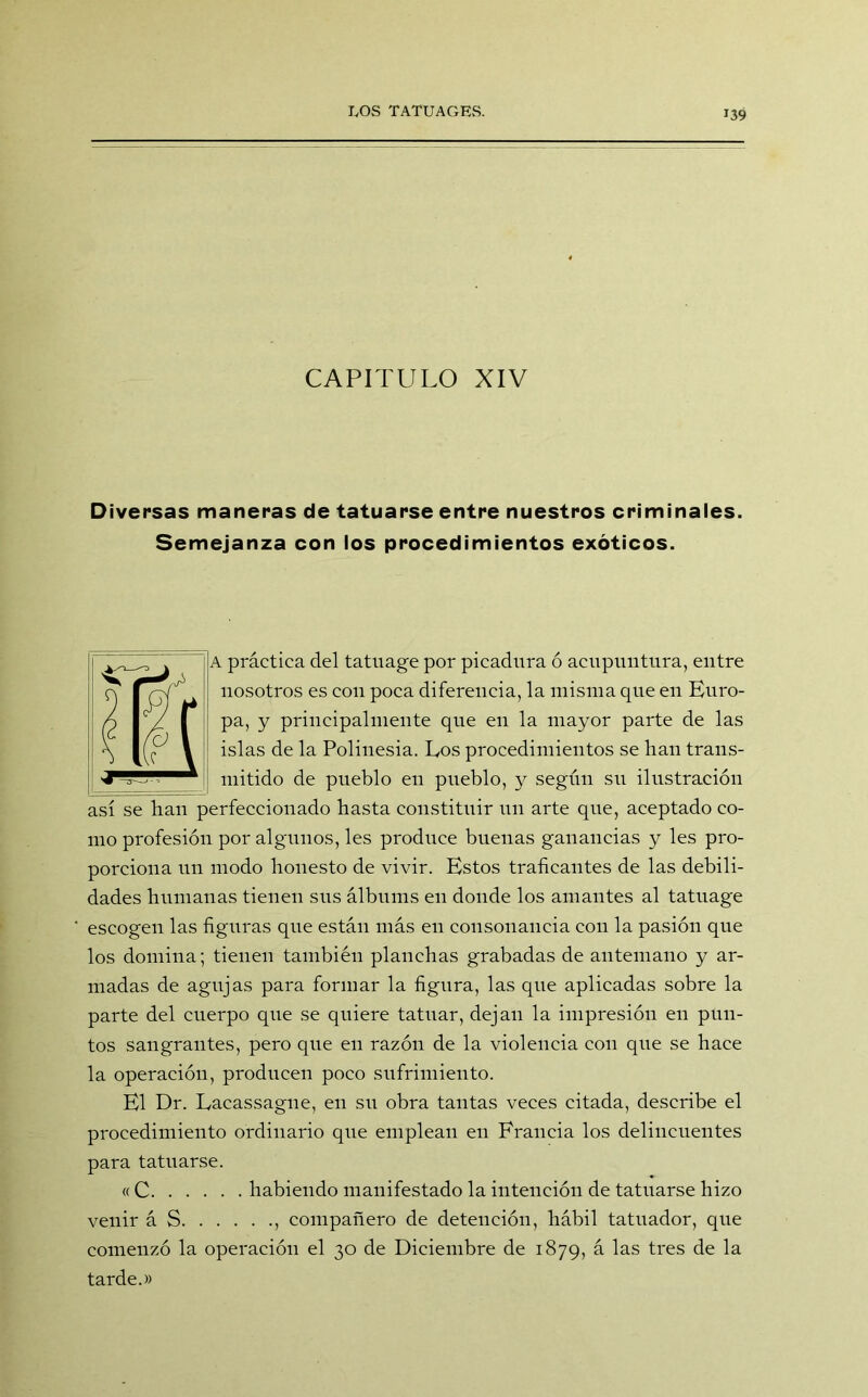 CAPITULO XIV Diversas maneras de tatuarse entre nuestros criminales. Semejanza con los procedimientos exóticos. A práctica del tatuage por picadura ó acupuntura, entre nosotros es con poca diferencia, la misma que en Euro- pa, y principalmente que en la mayor parte de las islas de la Polinesia. Eos procedimientos se lian trans- mitido de pueblo en pueblo, y según su ilustración así se han perfeccionado hasta constituir un arte que, aceptado co- mo profesión por algunos, les produce buenas ganancias y les pro- porciona un modo honesto de vivir. Estos traficantes de las debili- dades humanas tienen sus álbums en donde los amantes al tatuage escogen las figuras que están más en consonancia con la pasión que los domina; tienen también planchas grabadas de antemano y ar- madas de agujas para formar la figura, las que aplicadas sobre la parte del cuerpo que se quiere tatuar, dejan la impresión en pun- tos sangrantes, pero que en razón de la violencia con que se hace la operación, producen poco sufrimiento. El Dr. Eacassagne, en su obra tantas veces citada, describe el procedimiento ordinario que emplean en Francia los delincuentes para tatuarse. «C habiendo manifestado la intención de tatuarse hizo venir á S , compañero de detención, hábil tatuador, que comenzó la operación el 30 de Diciembre de 1879, á las tres de la tarde.»