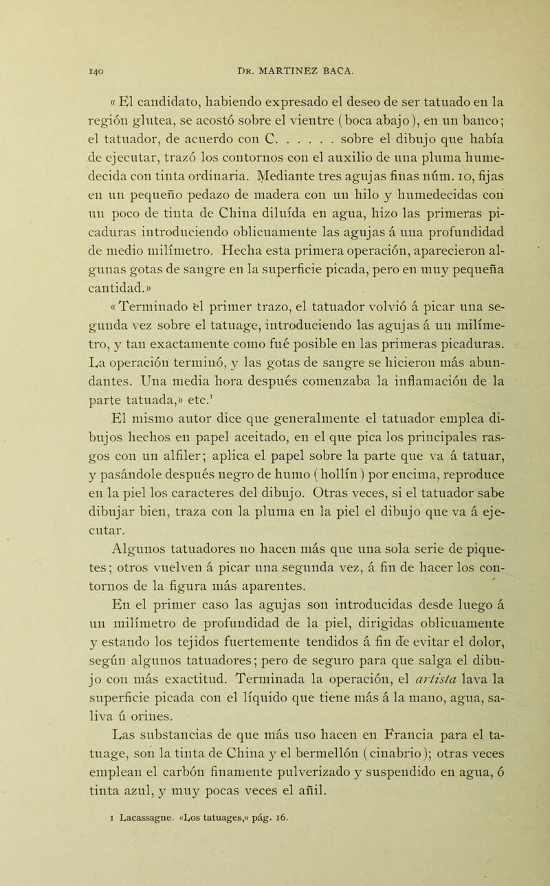 « El candidato, habiendo expresado el deseo de ser tatuado en la región glútea, se acostó sobre el vientre (boca abajo), en un banco; el tatuador, de acuerdo con C sobre el dibujo que había de ejecutar, trazó los contornos con el auxilio de una pluma hume- decida con tinta ordinaria. Mediante tres agujas finas núm. io, fijas en un pequeño pedazo de madera con un hilo y humedecidas con un poco de tinta de China diluida en agua, hizo las primeras pi- caduras introduciendo oblicuamente las agujas á una profundidad de medio milímetro. Hecha esta primera operación, aparecieron al- gunas gotas de sangre en la superficie picada, pero en muy pequeña cantidad.» «Terminado 'el primer trazo, el tatuador volvió á picar una se- gunda vez sobre el tatuage, introduciendo las agujas á un milíme- tro, y tan exactamente como fue posible en las primeras picaduras. La operación terminó, y las gotas de sangre se hicieron más abun- dantes. Una media hora después comenzaba la inflamación de la parte tatuada,» etc.1 El mismo autor dice que generalmente el tatuador emplea di- bujos hechos en papel aceitado, en el que pica los principales ras- gos con un alfiler; aplica el papel sobre la parte que va á tatuar, y pasándole después negro de humo (hollín ) por encima, reproduce en la piel los caracteres del dibujo. Otras veces, si el tatuador sabe dibujar bien, traza con la pluma en la piel el dibujo que va á eje- cutar. Algunos tatuadores no hacen más que una sola serie de pique- tes; otros vuelven á picar una segunda vez, á fin de hacer los con- tornos de la figura más aparentes. En el primer caso las agujas son introducidas desde luego á un milímetro de profundidad de la piel, dirigidas oblicuamente y estando los tejidos fuertemente tendidos á fin de evitar el dolor, según algunos tatuadores; pero de seguro para que salga el dibu- jo con más exactitud. Terminada la operación, el artista lava la superficie picada con el líquido que tiene más á la mano, agua, sa- liva ú orines. Las substancias de que más uso hacen en Francia para el ta- tuage, son la tinta de China y el bermellón (cinabrio); otras veces emplean el carbón finamente pulverizado y suspendido en agua, ó tinta azul, y muy pocas veces el añil. i Lacassague. «Los tatuages,» pág. 16.