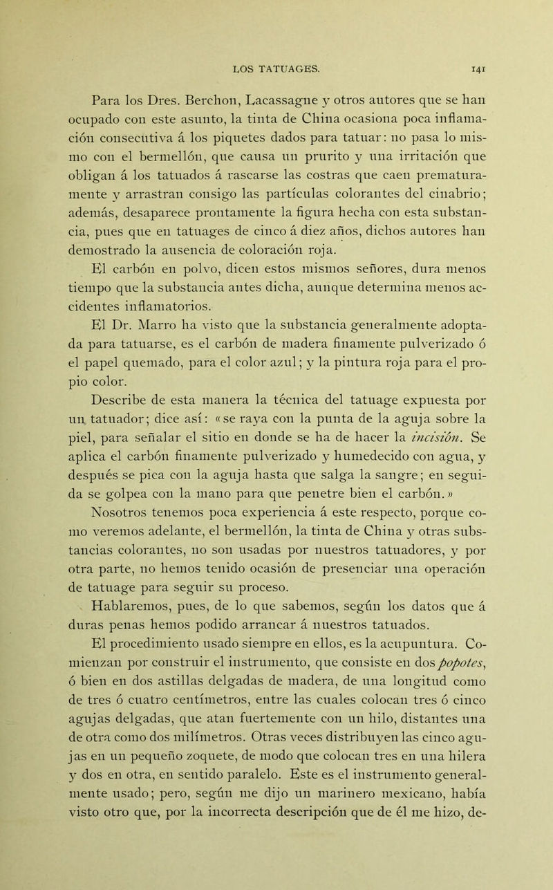 Para los Dres. Berchon, Lacassagne y otros autores que se han ocupado con este asunto, la tinta de China ocasiona poca inflama- ción consecutiva á los piquetes dados para tatuar: no pasa lo mis- mo con el bermellón, que causa un prurito y una irritación que obligan á los tatuados á rascarse las costras que caen prematura- mente y arrastran consigo las partículas colorantes del cinabrio; además, desaparece prontamente la figura hecha con esta substan- cia, pues que eu tatuages de cinco á diez años, dichos autores han demostrado la ausencia de coloración roja. El carbón en polvo, dicen estos mismos señores, dura menos tiempo que la substancia antes dicha, aunque determina menos ac- cidentes inflamatorios. El Dr. Marro ha visto que la substancia generalmente adopta- da para tatuarse, es el carbón de madera finamente pulverizado ó el papel quemado, para el color azul; y la pintura roja para el pro- pio color. Describe de esta manera la técnica del tatuage expuesta por un tatuador; dice así: «se raya con la punta de la aguja sobre la piel, para señalar el sitio en donde se ha de hacer la incisión. Se aplica el carbón finamente pulverizado y humedecido con agua, y después se pica con la aguja hasta que salga la sangre; en segui- da se golpea con la mano para que penetre bien el carbón.» Nosotros tenemos poca experiencia á este respecto, porque co- mo veremos adelante, el bermellón, la tinta de China y otras subs- tancias colorantes, no son usadas por nuestros tatuadores, y por otra parte, no hemos tenido ocasión de presenciar una operación de tatuage para seguir su proceso. Hablaremos, pues, de lo que sabemos, según los datos que á duras penas hemos podido arrancar á nuestros tatuados. El procedimiento usado siempre en ellos, es la acupuntura. Co- mienzan por construir el instrumento, que consiste en dos popotes, ó bien en dos astillas delgadas de madera, de una longitud como de tres ó cuatro centímetros, entre las cuales colocan tres ó cinco agujas delgadas, que atan fuertemente con un hilo, distantes una de otra como dos milímetros. Otras veces distribuyen las cinco agu- jas en un pequeño zoquete, de modo que colocan tres en una hilera y dos en otra, en sentido paralelo. Este es el instrumento general- mente usado; pero, según me dijo un marinero mexicano, había visto otro que, por la incorrecta descripción que de él me hizo, de-