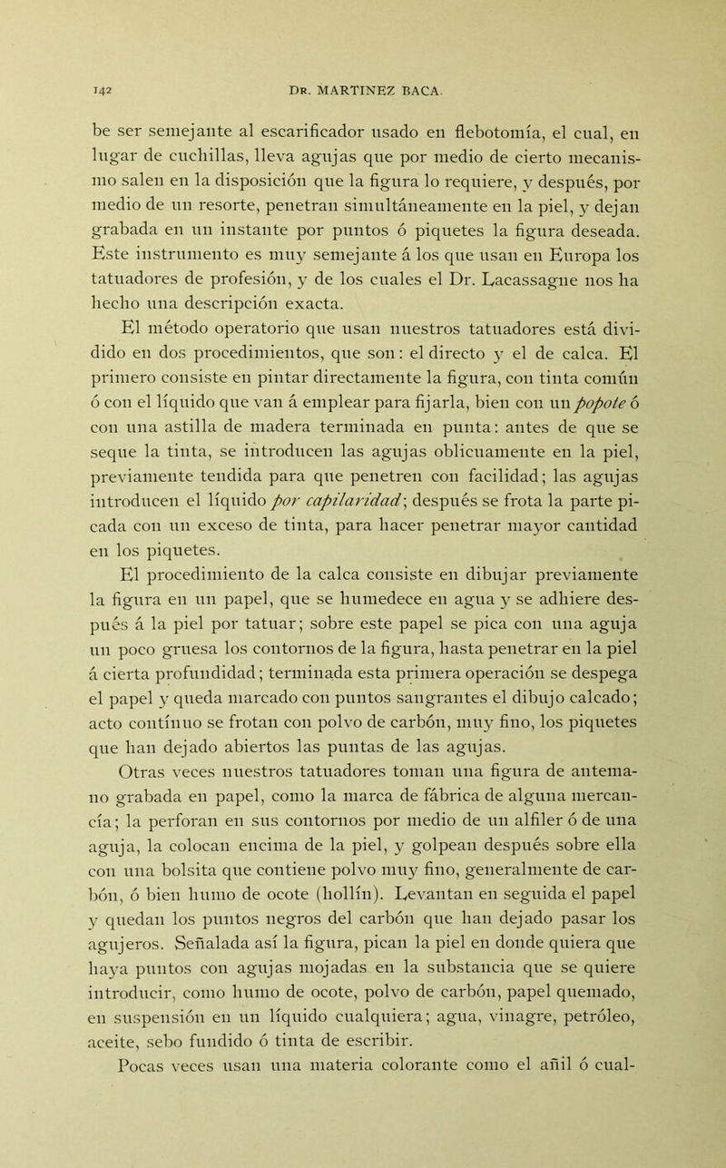 be ser semejante al escarificador usado en flebotomía, el cual, en lugar de cuchillas, lleva agujas que por medio de cierto mecanis- mo salen en la disposición que la figura lo requiere, y después, por medio de un resorte, penetran simultáneamente en la piel, y dejan grabada en un instante por puntos ó piquetes la figura deseada. Este instrumento es muy semejante á los que usan en Enropa los tatuadores de profesión, y de los cuales el Dr. Lacassagne nos ha hecho una descripción exacta. El método operatorio que usan nuestros tatuadores está divi- dido en dos procedimientos, que son: el directo y el de calca. El primero consiste en pintar directamente la figura, con tinta común ó con el líquido que van á emplear para fijarla, bien con un popote ó con una astilla de madera terminada en punta: antes de que se seque la tinta, se introducen las agujas oblicuamente en la piel, previamente tendida para que penetren con facilidad; las agujas introducen el líquido por capilaridad\ después se frota la parte pi- cada con nn exceso de tinta, para hacer penetrar mayor cantidad en los piquetes. El procedimiento de la calca consiste en dibujar previamente la figura en un papel, que se humedece en agua y se adhiere des- pués á la piel por tatuar; sobre este papel se pica con una aguja un poco gruesa los contornos de la figura, hasta penetrar en la piel á cierta profundidad; terminada esta primera operación se despega el papel y queda marcado con puntos sangrantes el dibujo calcado; acto continuo se frotan con polvo de carbón, muy fino, los piquetes que han dejado abiertos las puntas de las agujas. Otras veces nuestros tatuadores toman una figura de antema- no grabada en papel, como la marca de fábrica de alguna mercan- cía; la perforan en sus contornos por medio de un alfiler ó de una aguja, la colocan encima de la piel, y golpean después sobre ella con una bolsita que contiene polvo muy fino, generalmente de car- bón, ó bien humo de ocote (hollín). Levantan en seguida el papel y quedan los puntos negros del carbón que han dejado pasar los agujeros. Señalada así la figura, pican la piel en donde quiera que haya puntos con agujas mojadas en la substancia que se quiere introducir, como humo de ocote, polvo de carbón, papel quemado, en suspensión en un líquido cualquiera; agua, vinagre, petróleo, aceite, sebo fundido ó tinta de escribir. Pocas veces usan una materia colorante como el añil ó cual-