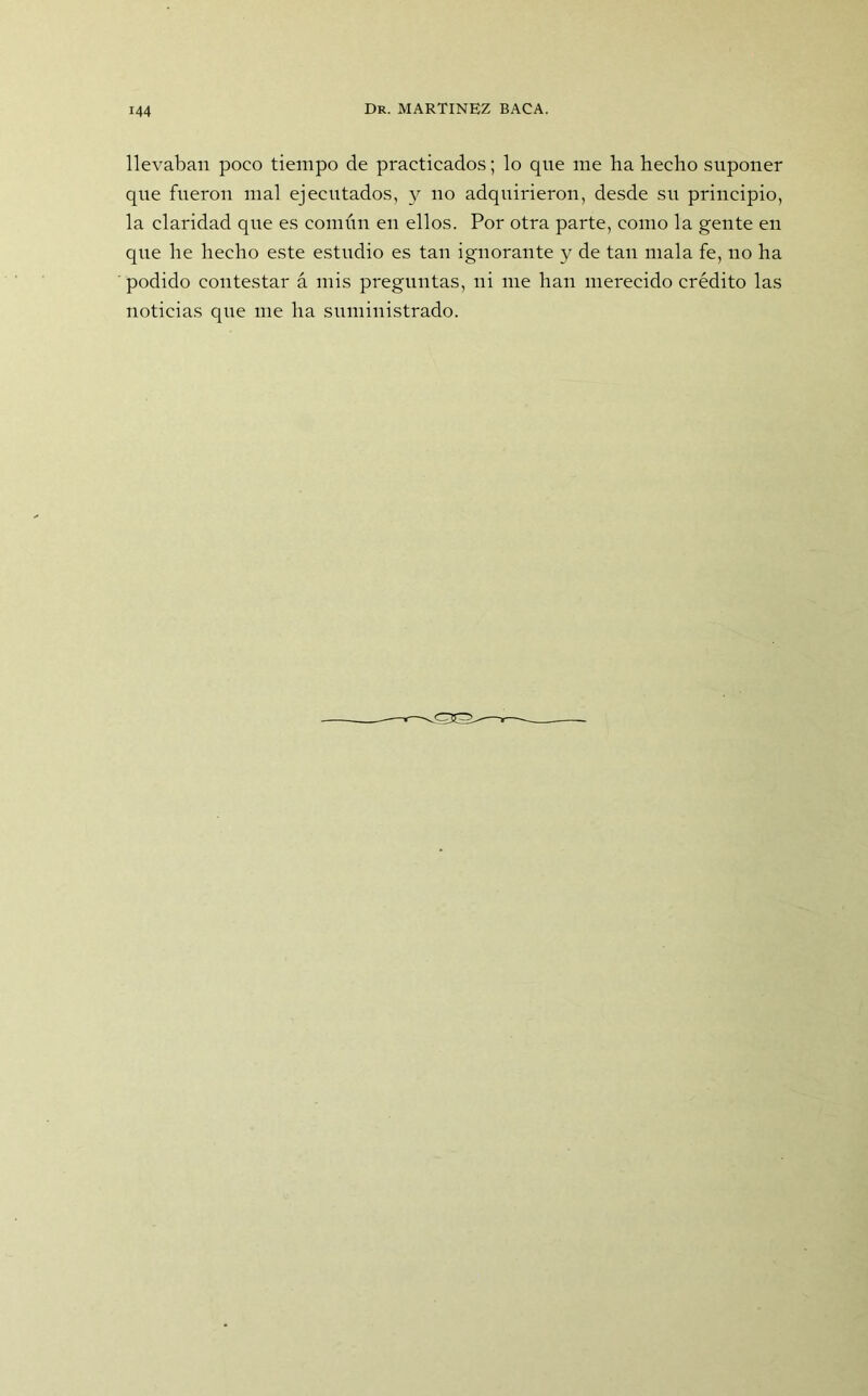 llevaban poco tiempo de practicados; lo que me ha hecho suponer que fueron mal ejecutados, y no adquirieron, desde su principio, la claridad que es común en ellos. Por otra parte, como la gente en que he hecho este estudio es tan ignorante y de tan mala fe, no ha podido contestar á mis preguntas, ni me han merecido crédito las noticias que me ha suministrado.