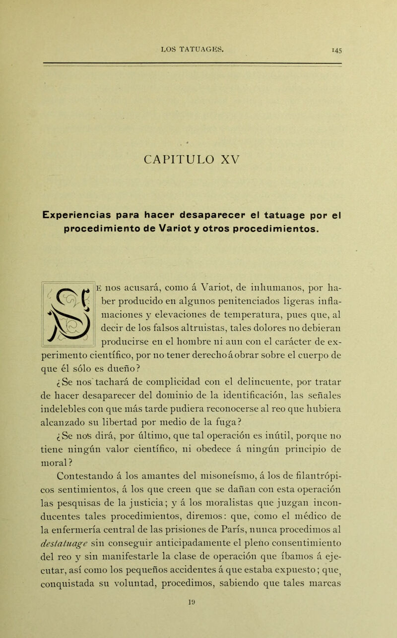 CAPITULO XV Experiencias para hacer desaparecer el tatuage por el procedimiento de Variot y otros procedimientos. E nos acusará, como á Variot, de inhumanos, por ha- ber producido eu algunos penitenciados ligeras infla- maciones y elevaciones de temperatura, pues que, al decir de los falsos altruistas, tales dolores no debieran producirse eu el hombre ni aun con el carácter de ex- perimento científico, por no tener derecho á obrar sobre el cuerpo de que él sólo es dueño? ¿Se nos tachará de complicidad con el delincuente, por tratar de hacer desaparecer del dominio de la identificación, las señales indelebles con que más tarde pudiera reconocerse al reo que hubiera alcanzado su libertad por medio de la fuga? ¿Se nos dirá, por último, que tal operación es inútil, porque no tiene ningún valor científico, ni obedece á ningún principio de moral ? Contestando á los amantes del misoneísmo, á los de filantrópi- cos sentimientos, á los que creen que se dañan con esta operación las pesquisas de la justicia; y á los moralistas que juzgan incon- ducentes tales procedimientos, diremos: que, como el médico de la enfermería central de las prisiones de París, nunca procedimos al destatuage sin conseguir anticipadamente el pleno consentimiento del reo y sin manifestarle la clase de operación que íbamos á eje- cutar, así como los pequeños accidentes á que estaba expuesto; que^ conquistada su voluntad, procedimos, sabiendo que tales marcas 19