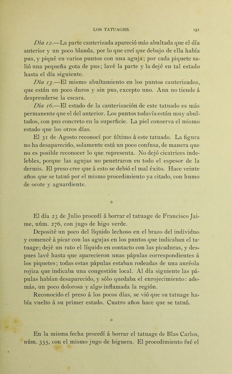 Día 12.—La parte cauterizada apareció más abultada que el día anterior y un poco blanda, por lo que creí que debajo de ella había pus, y piqué en varios puntos con una aguja; por cada piquete sa- lió una pequeña gota de pus; lavé la parte y la dejé en tal estado hasta el día siguiente. Día 13.—El mismo abnltamiento en los puntos cauterizados, que están un poco duros y sin pus, excepto uno. Aun no tiende á desprenderse la escara. Día 16.—El estado de la cauterización de este tatuado es más permanente que el del anterior. Los puntos todavía están muy abul- tados, con pus concreto en la superficie. La piel conserva el mismo estado que los otros días. El 31 de Agosto reconocí por último á este tatuado. La figura no ha desaparecido, solamente está un poco confusa, de manera que no es posible reconocer lo que representa. No dejó cicatrices inde- lebles, porque las agujas no penetraron en todo el espesor de la dermis. El preso cree que á esto se debió el mal éxito. Hace veinte años que se tatuó por el mismo procedimiento ya citado, con humo de ocote y aguardiente. El día 23 de Julio procedí á borrar el tatuage de Francisco Jai- me, núm. 276, con jugo de higo verde. Deposité un poco del líquido lechoso en el brazo del individuo y comencé á picar con las agujas en los puntos que indicaban el ta- tuage; dejé un rato el líquido en contacto con las picaduras, y des- pués lavé hasta que aparecieron unas pápulas correspondientes á los piquetes; todas estas pápulas estaban rodeadas de una auréola rojiza que indicaba una congestión local. Al día siguiente las pá- pulas habían desaparecido, y sólo quedaba el enrojecimiento: ade- más, un poco dolorosa y algo-inflamada la región. Reconocido el preso á los pocos días, se vio que su tatuage ha- bía vuelto á su primer estado. Cuatro años hace que se tatuó. En la misma fecha procedí á borrar el tatuage de Blas Carlos, núm. 335, con el mismo jugo de higuera. El procedimiento fué el