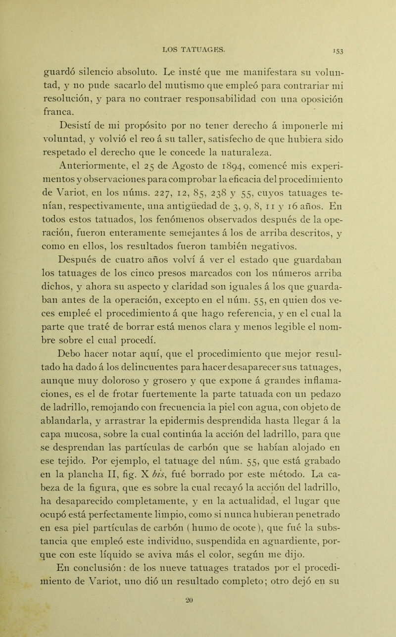 guardó silencio absoluto. Le insté que me manifestara su volun- tad, y no pude sacarlo del mutismo que empleó para contrariar mi resolución, y para no contraer responsabilidad con una oposición franca. Desistí de mi propósito por no tener derecho á imponerle mi voluntad, y volvió el reo á su taller, satisfecho de que hubiera sido respetado el derecho que le concede la naturaleza. Anteriormente, el 25 de Agosto de 1894, comencé mis experi- mentos y observaciones para comprobar la eficacia del procedimiento de Variot, en los núms. 227, 12, 85, 238 y 55, cuyos tatuages te- nían, respectivamente, una antigüedad de 3, 9, 8, 11 y 16 años. En todos estos tatuados, los fenómenos observados después de la ope- ración, fueron enteramente semejantes á los de arriba descritos, y como en ellos, los resultados fueron también negativos. Después de cuatro años volví á ver el estado que guardaban los tatuages de los cinco presos mareados con los números arriba dichos, y ahora su aspecto y claridad son iguales á los que guarda- ban antes de la operación, excepto en el núm. 55, en quien dos ve- ces empleé el procedimiento á que hago referencia, y en el cual la parte que traté de borrar está menos clara y menos legible el nom- bre sobre el cual procedí. Debo hacer notar aquí, que el procedimiento que mejor resul- tado ha dado á los delincuentes para hacer desaparecer sus tatuages, aunque muy doloroso y grosero y que expone á grandes inflama- ciones, es el de frotar fuertemente la parte tatuada con un pedazo de ladrillo, remojando con frecuencia la piel con agua, con objeto de ablandarla, y arrastrar la epidermis desprendida hasta llegar á la capa mucosa, sobre la cual continúa la acción del ladrillo, para que se desprendan las partículas de carbón que se habían alojado en ese tejido. Por ejemplo, el tatuage del núm. 55, que está grabado en la plancha II, fig. X bis, fué borrado por este método. La ca- beza de la figura, que es sobre la cual recayó la acción del ladrillo, ha desaparecido completamente, y en la actualidad, el lugar que ocupó está perfectamente limpio, como si nunca hubieran penetrado en esa piel partículas de carbón (humo de ocote), que fué la subs- tancia que empleó este individuo, suspendida en aguardiente, por- gue con este líquido se aviva más el color, según me dijo. En conclusión: de los nueve tatuages tratados por el procedi- miento de Variot, uno dió un resultado completo; otro dejó en su 20