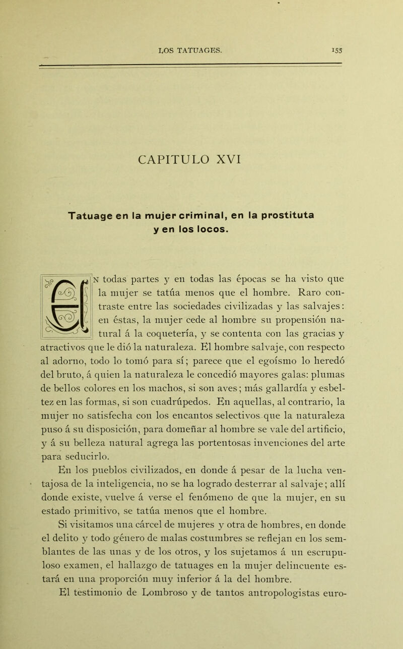 CAPITULO XVI Tatuage en la mujer criminal, en la prostituta y en los locos. 1 todas partes y en todas las épocas se ha visto que la mujer se tatúa menos que el hombre. Raro con- traste entre las sociedades civilizadas y las salvajes: en éstas, la mujer cede al hombre su propensión na- tural á la coquetería, y se contenta con las gracias y atractivos que le dió la naturaleza. K1 hombre salvaje, con respecto al adorno, todo lo tomó para sí; parece que el egoísmo lo heredó del bruto, á quien la naturaleza le concedió mayores galas: plumas de bellos colores en los machos, si son aves; más gallardía y esbel- tez en las formas, si son cuadrúpedos. En aquellas, al contrario, la mujer no satisfecha con los encantos selectivos que la naturaleza puso á su disposición, para domeñar al hombre se vale del artificio, y á su belleza natural agrega las portentosas invenciones del arte para seducirlo. En los pueblos civilizados, en donde á pesar de la lucha ven- tajosa de la inteligencia, no se ha logrado desterrar al salvaje; allí donde existe, vuelve á verse el fenómeno de que la mujer, en su estado primitivo, se tatúa menos que el hombre. Si visitamos una cárcel de mujeres y otra de hombres, en donde el delito y todo género de malas costumbres se reflejan en los sem- blantes de las unas y de los otros, y los sujetamos á un escrupu- loso examen, el hallazgo de tatuages en la mujer delincuente es- tará en una proporción muy inferior á la del hombre. El testimonio de Lombroso y de tantos antropologistas euro-