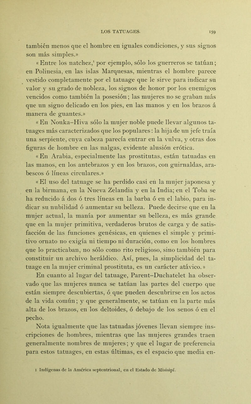 también menos qne el hombre en iguales condiciones, y sus signos son más simples.» «Entre los natchez,1 por ejemplo, sólo los guerreros se tatúan; en Polinesia, en las islas Marquesas, mientras el hombre parece vestido completamente por el tatuage que le sirve para indicar su valor y su grado de nobleza, los signos de honor por los enemigos vencidos como también la posesión; las mujeres no se graban más qne un signo delicado en los pies, en las manos y en los brazos á manera de guantes.» «En Nouka-Hiva sólo la mujer noble puede llevar algunos ta- tuages más caracterizados que los populares: la hija de un jefe traía una serpiente, cuya cabeza parecía entrar en la vulva, y otras dos figuras de hombre en las nalgas, evidente alusión erótica. «En Arabia, especialmente las prostitutas, están tatuadas en las manos, en los antebrazos y en los brazos, con guirnaldas, ara- bescos ó líneas circulares.» «El uso del tatuage se ha perdido casi en la mnjer japonesa y en la birmana, en la Nueva Zelandia y en la India; en el Toba se ha reducido á dos ó tres líneas en la barba ó en el labio, para in- dicar su nubilidad ó aumentar su belleza. Puede decirse que en la mujer actual, la manía por anmentar su belleza, es más grande que en la mujer primitiva, verdaderos brutos de carga y de satis- facción de las funciones genésicas, en quienes el simple y primi- tivo ornato no exigía ni tiempo ni duración, como en los hombres que lo practicaban, no sólo como rito religioso, sino también para constituir un archivo heráldico. Así, pues, la simplicidad del ta- tuage en la mujer criminal prostituta, es un carácter atávico. » En cuanto al lugar del tatuage, Parent-Duchatelet ha obser- vado que las mujeres nunca se tatúan las partes del cuerpo que están siempre descubiertas, ó que pueden descubrirse en los actos de la vida común; y que generalmente, se tatúan en la parte más alta de los brazos, en los deltoides, ó debajo de los senos ó en el pecho. Nota igualmente que las tatuadas jóvenes llevan siempre ins- cripciones de hombres, mientras que las mujeres grandes traen generalmente nombres de mujeres; y que el lugar de preferencia para estos tatuages, en estas últimas, es el espacio que media en- 1 Indígenas de la América septentrional, en el Estado de Misisipí.