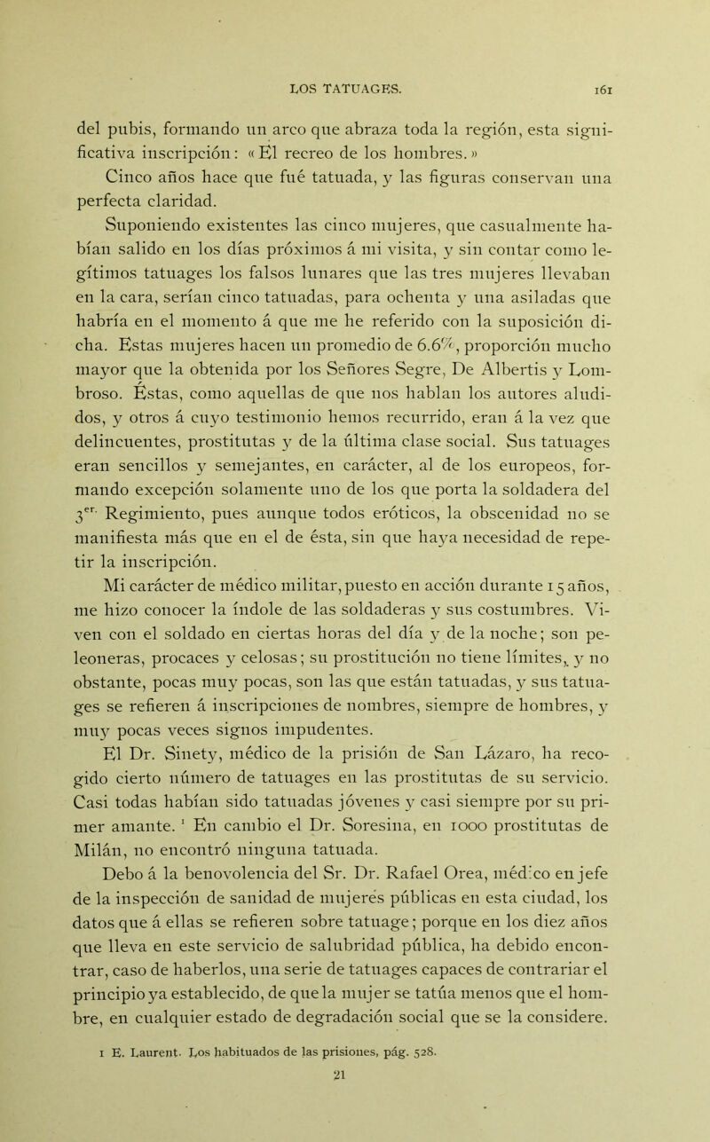 del pubis, formando un arco que abraza toda la región, esta signi- ficativa inscripción: « El recreo de los hombres. » Cinco años hace qtie fue tatuada, y las figuras conservan una perfecta claridad. Suponiendo existentes las cinco mujeres, que casualmente ha- bían salido en los días próximos á mi visita, y sin contar como le- gítimos tatuages los falsos lunares que las tres mujeres llevaban en la cara, serían cinco tatuadas, para ochenta y una asiladas que habría en el momento á que me he referido con la suposición di- cha. Estas mujeres hacen un promedio de 6.6%, proporción mucho mayor que la obtenida por los Señores Segre, De Albertis y Lom- broso. Éstas, como aquellas de que nos hablan los autores aludi- dos, y otros á cuyo testimonio hemos recurrido, eran á la vez que delincuentes, prostitutas y de la última clase social. Sus tatuages eran sencillos y semejantes, en carácter, al de los europeos, for- mando excepción solamente uno de los que porta la soldadera del 3er Regimiento, pues aunque todos eróticos, la obscenidad no se manifiesta más que en el de ésta, sin que haya necesidad de repe- tir la inscripción. Mi carácter de médico militar, puesto en acción durante 15 años, me hizo conocer la índole de las soldaderas y sus costumbres. Vi- ven con el soldado en ciertas horas del día y de la noche; son pe- leoneras, procaces y celosas; su prostitución 110 tiene límites,, y no obstante, pocas muy pocas, son las que están tatuadas, y sus tatua- ges se refieren á inscripciones de nombres, siempre de hombres, y muy pocas veces signos impudentes. El Dr. Sinety, médico de la prisión de San Lázaro, ha reco- gido cierto número de tatuages en las prostitutas de su servicio. Casi todas habían sido tatuadas jóvenes y casi siempre por su pri- mer amante. 1 En cambio el Dr. Soresina, en 1000 prostitutas de Milán, no encontró ninguna tatuada. Debo á la benovolencia del Sr. Dr. Rafael Orea, médico en jefe de la inspección de sanidad de mujeres públicas en esta ciudad, los datos que á ellas se refieren sobre tatuage; porque en los diez años que lleva en este servicio de salubridad pública, ha debido encon- trar, caso de haberlos, una serie de tatuages capaces de contrariar el principio ya establecido, de que la mujer se tatúa menos que el hom- bre, en cualquier estado de degradación social que se la considere. 1 E. Laurent Los habituados de las prisiones, pág. 528.