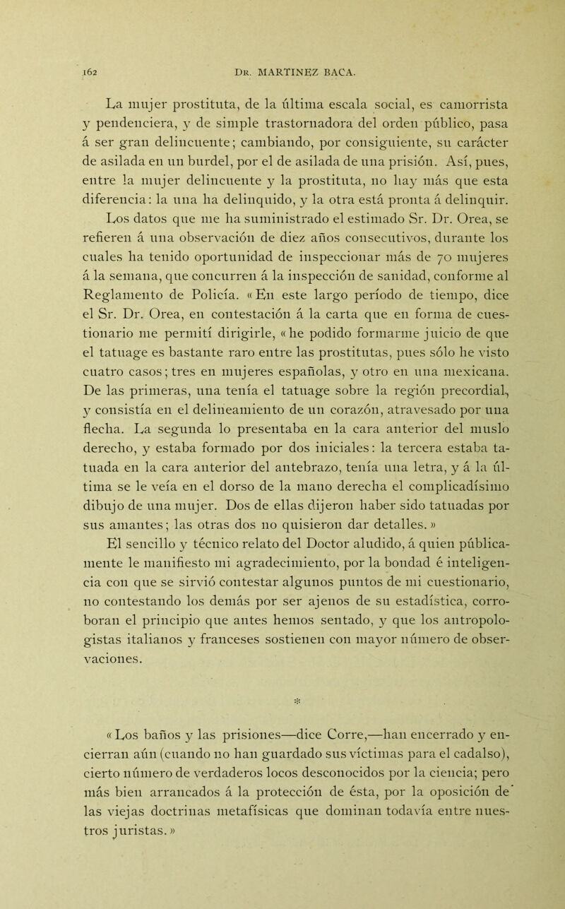 La mujer prostituta, de la última escala social, es camorrista y pendenciera, y de simple trastornadora del orden público, pasa á ser gran delincuente; cambiando, por consiguiente, su carácter de asilada en un burdel, por el de asilada de una prisión. Así, pues, entre la mujer delincuente y la prostituta, no hay más que esta diferencia: la una ha delinquido, y la otra está pronta á delinquir. Los datos que me ha suministrado el estimado Sr. Dr. Orea, se refieren á una observación de diez años consecutivos, durante los cuales ha tenido oportunidad de inspeccionar más de 70 mujeres á la semana, que concurren á la inspección de sanidad, conforme al Reglamento de Policía. «En este largo período de tiempo, dice el Sr. Dr. Orea, en contestación á la carta que en forma de cues- tionario me permití dirigirle, «he podido formarme juicio de que el tatuage es bastante raro entre las prostitutas, pues sólo he visto cuatro casos; tres en mujeres españolas, y otro en una mexicana. De las primeras, una tenía el tatuage sobre la región precordial-, y consistía en el delineamiento de un corazón, atravesado por una flecha. La segunda lo presentaba en la cara anterior del muslo derecho, y estaba formado por dos iniciales: la tercera estaba ta- tuada en la cara anterior del antebrazo, tenía una letra, y á la úl- tima se le veía en el dorso de la mano derecha el complicadísimo dibujo de una mujer. Dos de ellas dijeron haber sido tatuadas por sus amantes; las otras dos 110 quisieron dar detalles.» El sencillo y técnico relato del Doctor aludido, á quien pública- mente le manifiesto mi agradecimiento, por la bondad é inteligen- cia con que se sirvió contestar algunos puntos de mi cuestionario, no contestando los demás por ser ajenos de su estadística, corro- boran el principio cpte antes hemos sentado, y que los antropolo- gistas italianos y franceses sostienen con mayor número de obser- vaciones. « Los baños y las prisiones—dice Corre,—han encerrado y en- cierran aún (cuando no han guardado sus víctimas para el cadalso), cierto número de verdaderos locos desconocidos por la ciencia; pero más bien arrancados á la protección de ésta, por la oposición de las viejas doctrinas metafísicas que dominan todavía entre nues- tros juristas.»