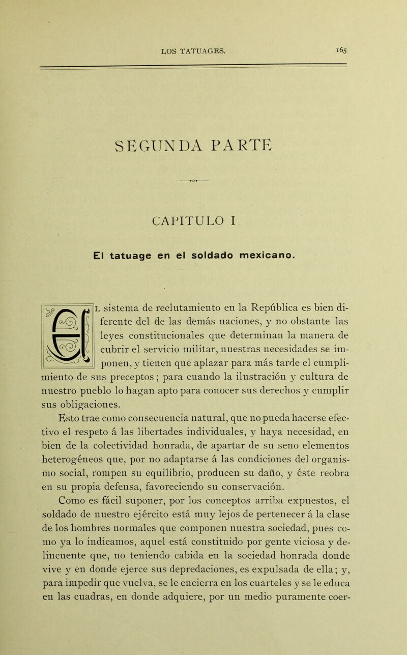 SEGUNDA PARTE CAPITULO I El tatuage en el soldado mexicano. L sistema de reclutamiento en la República es bien di- ferente del de las demás naciones, y 110 obstante las leyes constitucionales que determinan la manera de cubrir el servicio militar, nuestras necesidades se im- ponen, y tienen que aplazar para más tarde el cumpli- miento de sus preceptos; para cuando la ilustración y cultura de nuestro pueblo lo hagan apto para conocer sus derechos y cumplir sus obligaciones. Esto trae como consecuencia natural, que no pueda hacerse efec- tivo el respeto á las libertades individuales, y haya necesidad, en bien de la colectividad honrada, de apartar de su seno elementos heterogéneos que, por no adaptarse á las condiciones del organis- mo social, rompen su equilibrio, producen su daño, y éste reobra en su propia defensa, favoreciendo su conservación. Como es fácil suponer, por los conceptos arriba expuestos, el soldado de nuestro ejército está muy lejos de pertenecer á la clase de los hombres normales que componen nuestra sociedad, pues co- mo ya lo indicamos, aquel está constituido por gente viciosa y de- lincuente que, no teniendo cabida en la sociedad honrada donde vive y en donde ejerce sus depredaciones, es expulsada de ella; y, para impedir que vuelva, se le encierra en los cuarteles y se le educa en las cuadras, en donde adquiere, por un medio puramente coer-