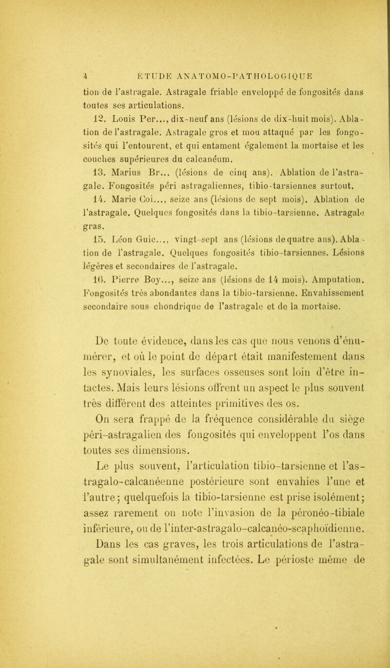 tion de l’astragale. Astragale friable enveloppé de fongosités dans toutes ses articulations. 12. Louis Per..., dix-neuf ans (lésions de dix-huit mois). Abla- tion de l’astragale. Astragale gros et mou attaqué par les fongo- sités qui l’entourent, et qui entament également la mortaise et les couches supérieures du calcanéum. 13. Marius Br... (lésions de cinq ans). Ablation de l’astra- gale. Fongosités péri astragaliennes, tibio-tarsiennes surtout. 14. Marie Coi..., seize ans (lésions de sept mois). Ablation de l’astragale. Quelques fongosités dans la tibio-tarsienne. Astragale gras. 15. Léon Guic.,., vingt-sept ans (lésions de quatre ans). Abla- tion de l’astragale. Quelques fongosités tibio-tarsiennes. Lésions légères et secondaires de l’astragale. 16. Pierre Boy..., seize ans (lésions de 14 mois). Amputation. Fongosités très abondantes dans la tibio-tarsienne. Envahissement secondaire sous chondrique de l’astragale et de la mortaise. De toute évidence, dans les cas que nous venons d’énu- mérer, et où le point de départ était manifestement dans les synoviales, les surfaces osseuses sont loin d’être in- tactes. Mais leurs lésions offrent un aspect le plus souvent très différent des atteintes primitives des os. On sera frappé de la fréquence considérable du siège péri-astragalien des fongosités qui enveloppent l’os dans toutes ses dimensions. Le plus souvent, l’articulation tibio-tarsienne et l’as- tragalo-calcanéenne postérieure sont envahies l’une et l’autre; quelquefois la tibio-tarsienne est prise isolément; assez rarement on note l’invasion de la péronéo-tibiale inférieure, ou de l’inter-astragalo-calcanéo-scaphoïdienne. Dans les cas graves, les trois articulations de l’astra- gale sont simultanément infectées. Le périoste même de