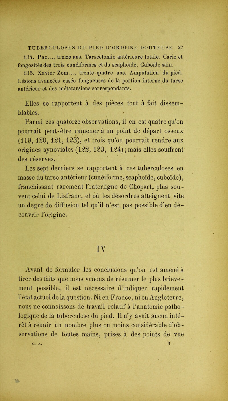 134. Pac..., treize ans. Tarsectomie antérieure totale. Carie et fongosités des trois cunéiformes et du scaphoïde. Cuboïde sain. 135. Xavier Zom..., trente-quatre ans. Amputation du pied. Lésions avancées caséo- fongueuses de la portion interne du tarse antérieur et des métatarsiens correspondants. Elles se rapportent à des pièces tout à fait dissem- blables. Parmi ces quatorze observations, il en est quatre qu’on pourrait peut-être ramener à un point de départ osseux (119, 120, 121, 123), et trois qu’on pourrait rendre aux origines synoviales (122, 123, 124) ; mais elles souffrent des réserves. Les sept derniers se rapportent à ces tuberculoses en masse du tarse antérieur (cunéiforme, scaphoïde, cuboïde), franchissant rarement l’interligne de Chopart, plus sou- vent celui de Lisfranc, et où les désordres atteignent vite un degré de diffusion tel qu’il n’est pas possible d’en dé- couvrir l’origine. IY Avant de formuler les conclusions qu’on est amené à tirer des faits que nous venons de résumer le plus briève- ment possible, il est nécessaire d'indiquer rapidement l’état actuel delà question. Ni en France, ni en Angleterre, nous ne connaissons de travail relatif à l’anatomie patho- logique de la tuberculose du pied. 11 n’y avait aucun inté- rêt à réunir un nombre plus ou moins considérable d’ob- servations de toutes mains, prises à des points de vue 3 G. A.